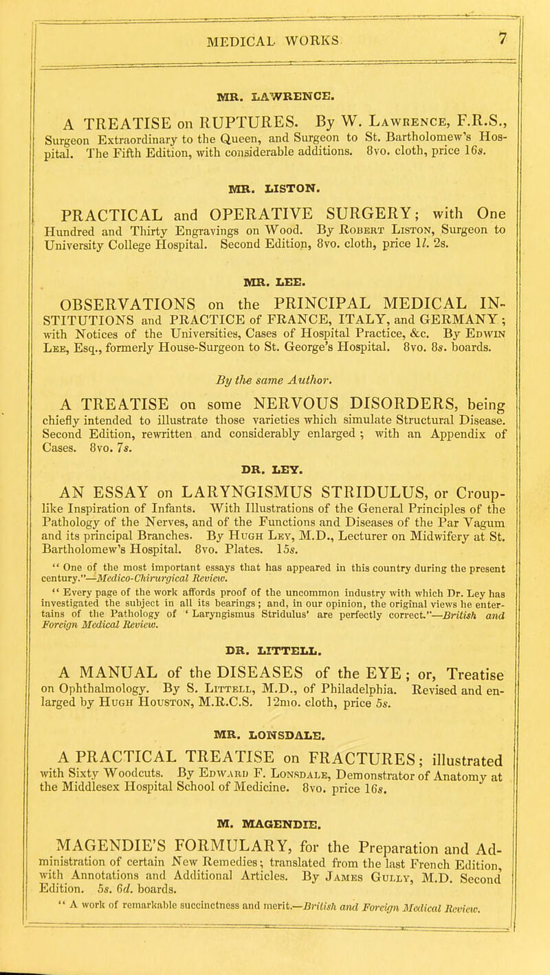MR. LAWRENCE. A TREATISE on RUPTURES. By W. Lawrence, F.R.S., Surgeon Extraordinary to the Queen, and Surgeon to St. Bartholomew's Hos- pital. The Fifth Edition, with considerable additions. 8vo. cloth, price 16*. MR. LISTON. PRACTICAL and OPERATIVE SURGERY; with One Hundred and Thirty Engravings on Wood. By Robert Liston, Surgeon to University College Hospital. Second Edition, 8vo. cloth, price 1/. 2s. MR. IiEE. OBSERVATIONS on the PRINCIPAL MEDICAL IN- STITUTIONS and PRACTICE of FRANCE, ITALY, and GERMANY ; with Notices of the Universities, Cases of Hospital Practice, &c. By Edwin Lee, Esq., formerly House-Surgeon to St. George's Hospital. 8vo. 8s. boards. By tlie same Author. A TREATISE on some NERVOUS DISORDERS, being chiefly intended to illustrate those varieties which simulate Structural Disease. Second Edition, rewritten and considerably enlarged ; with an Appendix of Cases. 8vo. 7s. DR. LEY. AN ESSAY on LARYNGISMUS STRIDULUS, or Croup- like Inspiration of Infants. With Illustrations of the General Principles of the Pathology of the Nerves, and of the Functions and Diseases of the Par Vagum and its principal Branches. By Hugh Ley, M.D., Lecturer on Midwifery at St. Bartholomew's Hospital. 8vo. Plates. 15s. One of the most important essays that has appeared in this country during the present century.—Medico-Chirurgical Review. Every page of the work affords proof of the uncommon industry with which Dr. Ley has investigated the subject in all its bearings ; and, in our opinion, the original views he enter- tains of tlie Pathology of ' Laryngismus Stridulus' are perfectly comcV—British and Foreign Medical Beview. DR. LITTELL. A MANUAL of the DISEASES of the EYE; or, Treatise on Ophthalmology. By S. Littell, M.D., of Philadelphia. Revised and en- larged by Hugh Houston, M.R.C.S. 12nio. cloth, price 5s. MR. LONSDALE. A PRACTICAL TREATISE on FRACTURES; illustrated with Sixty Woodcuts. By Edward F. Lonsdale, Demonstrator of Anatomy at the Middlesex Hospital School of Medicine. 8vo. price 16s. M. MAGENDIE. MAGENDIE'S FORMULARY, for the Preparation and Ad- ministration of certain New Remedies; translated from the last French Edition with Annotations and Additional Articles. By James Gully, M.D. Second' Edition. 5s. Gd. boards. A work of remarkable succinctness and munt.—Brilish and Foreign Medical Review.