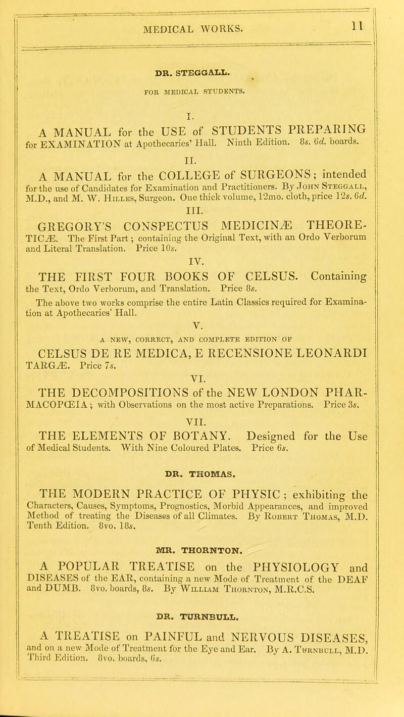 DR. STEGGALL. FOR MEDICAL STUDENTS. I. A MANUAL for the USE of STUDENTS PREPARING for EXAMINATION at Apothecaries' Hall. Ninth Edition. 8s. Crf. boards. II. A MANUAL for the COLLEGE of SURGEONS; intended for the use of Candidates for Examination and Practitioners. By John Steggall, M.D., and M. W. Hillbs, Surgeon. One thick volume, 12mo. cloth, price 12s, 6d. III. GREGORYS CONSPECTUS MEDICINE THEORE- TICS. The First Part; containing the Original Text, with an Ordo Verborum and Literal Translation. Price 10s. IV. THE FIRST FOUR BOOKS OF CELSUS. Containing the Text, Ordo Verborum, and Translation. Price 8s. The above two works comprise the entire Latin Classics required for Examina- tion at Apothecaries' Hall. V. A NEW, CORRECT, AND COMPLETE EDITION OF CELSUS DE RE MEDICA, E RECENSIONE LEONARD! TARGS. Price 7s. VI. THE DECOMPOSITIONS of the NEW LONDON PHAR- MACOPOEIA ; with Observations on the most active Preparations. Price 3s. VII. THE ELEMENTS OF BOTANY. Designed for the Use of Medical Students. With Nine Coloured Plates, Price 6s. DR. THOMAS. THE MODERN PRACTICE OF PHYSIC ; exhibiting the Characters, Causes, Symptoms, Prognostics, Morbid Appearances, and improved Method of treating the Diseases of all Climates. By Robert Thomas, M.D. Tenth Edition. 8vo. 18s. MR. THORNTON. A POPULAR TREATISE on the PHYSIOLOGY and DISEASES of the EAR, containing a new Mode of Treatment of the DEAF and DUMB. 8vo. boards, 8s. By Wu.liam Thornton, M.R.C.S, DR. TURNBULL. A TREATISE on PAINFUL and NERVOUS DISEASES, and on a new Mode of Treatment for the Eye and Ear. By A. Thrnbull, M.D. Third Edition. 8vo. boards, 6s.