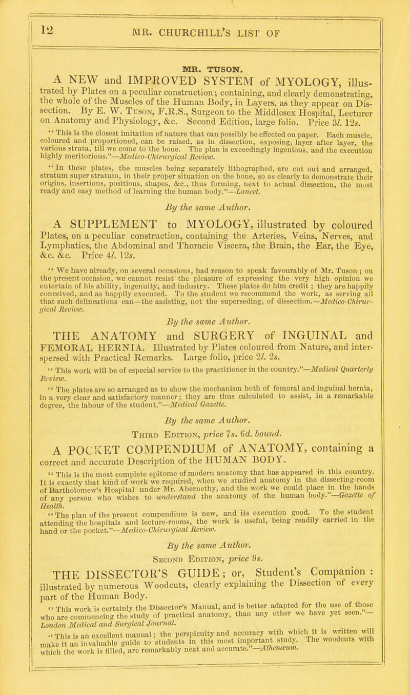 MR. TUSON. A NEW and IMPROVED SYSTEM of MYOLOGY, illus- trated by Plates on a peculiar construction; containing, and clearly demonstrating, the whole of the Muscles of the Human Body, in Layers, as they appear on Dis- section. By E. W. TusoN, F.R.S., Surgeon to the Middlesex Hospital, Lecturer on Anatomy and Physiology, &c. Second Edition, large folio. Price 31. 12a-.  This is the closest imitation of nature that can possibly be eflfected on paper. Each muscle, coloured and proportioned, can be raised, as in dissection, exposing, layer after layer, the various strata, till we come to the bone. The plan is exceedingly ingenious, and the execution highly meritorious.—Mcdico-Chiinrgkal Review. In these plates, the muscles being separately lithographed, are cut out and arranged, stratum super stratum, in their proper situation on the bone, so iis clearly to demonstrate their origins, insertions, positions, shapes, &c., thus forming, next to actual dissection, the most ready and easy method of learning the human body.—Lancet. By the same Author. A SUPPLEMENT to MYOLOGY, illustrated by coloured Plates, on a peculiar construction, containing the Arteries, Veins, Nerves, and Lymphatics, the Abdominal and Thoracic Viscera, the Brain, the Ear, the Eye, &c. &c. Price 4/. 12s.  We have already, on several occasions, had reason to speak favourably of Mr. Tuson ; on the present occasion, we cannot resist the pleasure of expressing the very high opinion we entertain of his ability, ingenuity, and industry. These plates do him credit ; they are happily conceived, and as happily executed. To the student we recommend the work, as serving all that such delineations can—the assisting, not the superseding, of iisisztion.—Medico-Chirur- gical Review. By the same Author. THE ANATOMY and SURGERY of INGUINAL and FEMORAL HERNIA. Illustrated by Plates coloured from Nature, and inter- spersed with Practical Remarks. Large folio, price 11. 2s. '' This work will be of especial service to the practitioner in the country.—Medical Quarterly licview.  The plates are so arranged as to show the mechanism both of femoral and inguinal hernia, in a very clear and satisfactory manner; they are thus calculated to assist, in a remarkable degree, the labour of the student.—Medical Gazette. By the same Author. Third Edition, price 7s. 6d. bound. A POCKET COMPENDIUM of ANATOMY, containing a correct and accurate Description of the HUMAN BODY.  This is the most complete epitome of modern anatomy that has appeared in this country. It is exactly that kind of work we required, when we studied anatomy in the dissecting-roora of Bartholomew's Hospital under Mr. Abernethy, and the work we could place m the hands of any person who wishes to understand the anatomy of the human body.—GazeMe of Health. The plan of the present compendium is new, and its execution good. To the student attending the hospitals and lecture-rooms, the work is useful, being readily earned m the hand or the pocket.—Medico-Chirurgical Review. By the same Author. Second Edition, price 9s. THE DISSECTOR'S GUIDE; or, Student's Companion : illustrated by numerous Woodcuts, clearly explaining the Dissection of every part of the Human Body.  This work is certainly the Dissector's Manual, and is better adapted for the use of those who are cominencing the study of practical anatomy, than any other we have yet secn.- London Medical and Surgical Journal. •' This is an excellent manual; the perspicuity and accuracy with which it is written will nmkri an fnvahmble guide to'students in this most important study. The woodcuts with which the work is Hlk'd, arc remarkably neat and accurate.—