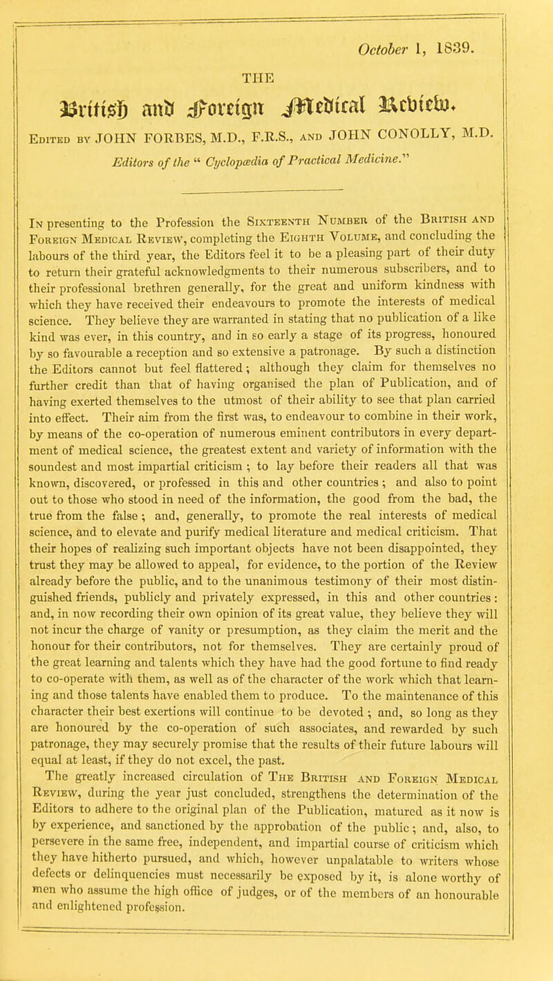 October I, 1839. THE nxiti^l antr dForetgit i^eUiral aacbieb)* Edited by JOHN FORBES, M.D., F.R.S., and JOHN CONOLLY, M.D. Editors of the  Cyclopedia of Practical Medicine. In presenting to the Profession the Sixteenth Number of the British and Foreign Medical Review, completing the Eighth Volume, and concluding the labours of the third year, the Editors feel it to be a pleasing part of their duty to return their grateful acknowledgments to their numerous subscribers, and to their professional brethren generally, for the great and uniform kindness with which they have received their endeavours to promote the interests of medical science. They believe they are warranted in stating that no publication of a like kind was ever, in this country, and in so early a stage of its progress, honoured by so favourable a reception and so extensive a patronage. By such a distinction the Editors cannot but feel flattered; although they claim for themselves no further credit than that of having organised the plan of Publication, and of having exerted themselves to the utmost of their ability to see that plan carried into effect. Their aim from the first was, to endeavour to combine in their work, by means of the co-operation of numerous eminent contributors in every depart- ment of medical science, the greatest extent and variety of information with the soundest and most impartial criticism ; to lay before their readers all that was known, discovered, or professed in this and other countries ; and also to point out to those who stood in need of the information, the good from the bad, the true from the false; and, generally, to promote the real interests of medical science, and to elevate and purify medical literature and medical criticism. That their hopes of realizing such important objects have not been disappointed, they trust they may be allowed to appeal, for evidence, to the portion of the Review already before the public, and to the unanimous testimony of their most distin- guished friends, publicly and privately expressed, in this and other countries: and, in now recording their ovm opinion of its great value, they believe they will not incur the charge of vanity or presumption, as they claim the merit and the honour for their contributors, not for themselves. They are certainly proud of the great learning and talents which they have had the good fortune to find ready to co-operate with them, as well as of the character of the work which that learn- ing and those talents have enabled them to produce. To the maintenance of this character their best exertions will continue to be devoted ; and, so long as they are honoured by the co-operation of such associates, and rewarded by such patronage, they may securely promise that the results of their future labours will equal at least, if they do not excel, the past. The greatly increased circulation of The British and Foreign Medical Review, during the year just concluded, strengthens the determination of the Editors to adhere to the original plan of the Publication, matured as it now is by experience, and sanctioned by the approbation of the public; and, also, to persevere in the same free, independent, and impartial course of criticism which they have hitherto pursued, and which, however unpalatable to writers whose defects or delinquencies must necessarily be exposed by it, is alone worthy of men who assume the high ofliice of judges, or of the members of an honourable and enlightened profession.