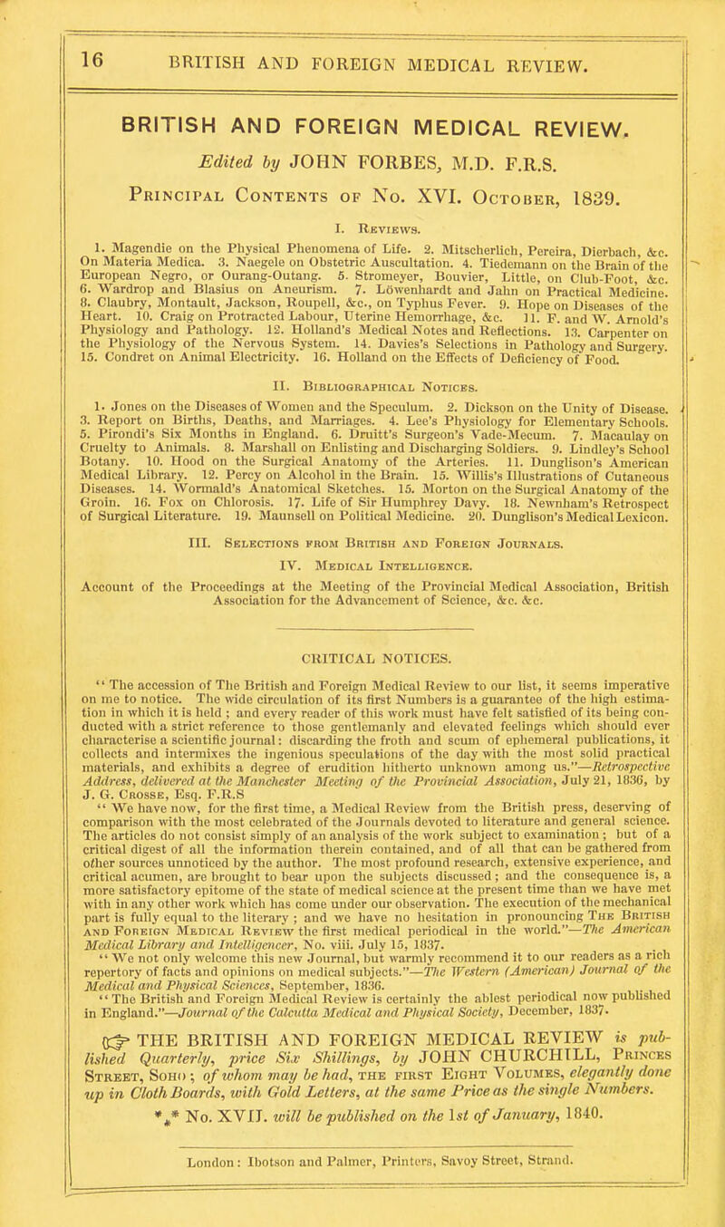 BRITISH AND FOREIGN MEDICAL REVIEW. BRITISH AND FOREIGN MEDICAL REVIEW, Edited 6^/ JOHN FORBES, M.D. F.R.S. Principal Contents of No. XVI. October, 1839. I. Reviews. 1. Magendie on the Physical Phenomena of Life. 2. Mitscherlich, Pereira, Dierbach, &e. On Materia Medioa. 3. Naegele on Obstetric Auscultation. 4. Tiedemann on the Brain of the European Negro, or Ourang-Outang. 5. Stromeyer, Bouvier, Little, on Club-Poot, &c. 6. Wardrop and Blasius on Aneurism. 7- Lowenhardt and Jahn on Practical Medicine. 8. Claubry, Montault, Jackson, lloupell, &c., on Typhus Fever. 9. Hope on Diseases of the Heart. 10. Craig on Protracted Labour, Uterine Hemorrhage, &c. 11. F. and W. Arnold's Physiology and Pathology. 12. Holland's Medical Notes and Reflections. 1.^. Carpenter on the Physiology of the Nervous System. 14. Davies's Selections in Pathology and Surgery. 15. Condret on Animal Electricity. 16. Holland on the Eflfects of Deficiency of Food. II. Bibliographical Notices. 1. Jones on the Diseases of Women and the Speculum. 2. Dickson on the Unity of Disease. .3. Report on Births, Deaths, and Marriages. 4. Lee's Physiology for Elementary Schools. 5. Pirondi's Six Months in England. 6. Druitt's Surgeon's Vade-Mecum. 7. Macaulay on Cruelty to Animals. 8. Marshall on Enlisting and Discharging Soldiers. 9. Lindley's School Botany. 10. Hood on the Surgical Anatomy of the Arteries. 11. Dunglison's American Medical Library. 12. Percy on Alcohol in the Brain. 15. Willis's Illustrations of Cutaneous Diseases. 14. Wormald's Anatomical Sketches. 15. Morton on the Surgical Anatomy of the Groin. 10. Fox on Chlorosis. 17. Life of Sir Humphrey Davy. 18. Newnham's Retrospect of Surgical Literature. 19. Maunsell on Political Medicine. 20. Dunglison's Medical Lexicon. III. Selections krom British and Foreign Journals. IV. Medical Intelligence. Account of the Proceedings at the Meeting of the Provincial Medical Association, British Association for the Advancement of Science, &c. &c. CRITICAL NOTICES.  The accession of The British and Foreign Medical Review to our list, it seems imperative on me to notice. The wide circulation of its first Numbers is a guarantee of the high estima- tion in which it is held ; and every reader of this work must have felt satisfied of its being con- ducted with a strict reference to those gentlemanly and elevated feelings which should ever characterise a scientific journal: discarding the froth and scum of ephemeral publications, it collects and intermixes the ingenious speculations of the day with the most solid practical materials, and exhibits a degree of erudition hitherto unknown among us.—Retrospective Address, delivered at the Manchester Meeting of the Provincial Association, 3aly21, 1836, by J. G. Crosse, Esq. F.R.S  We have now, for the first time, a Medical Review from the British press, deserving of comparison with the most celebrated of the Journals devoted to literature and general science. The articles do not consist simply of an analysis of the work subject to examination ; but of a critical digest of all the information therein contained, and of all that can be gathered from other sources unnoticed by the author. The most profound research, extensive experience, and critical acumen, are brought to bear upon the subjects discussed; and the consequence is, a more satisfactory epitome of the state of medical science at the present time than we have met with In any other work which has come under our observation. The execution of the mechanical part is fully equal to the literary ; and we have no hesitation in pronouncing The British and Foreign Medical Review the first medical periodical in the world.—T)ie American Medical Library and Intellipencer, No. viii. July 15, 1837.  We not only welcome this new Journal, but warmly recommend it to our readers as a rich repertory of facts and opinions on medical subjects.—The Western (American) Journal ctf the Medical and Physical Sciences, September, 1836. .,. i i  The British and Foreign Medical Review is certainly the ablest periodical now pubhshed in ling\and.—Journal of the Calcutta Medical and Physical Society, December, 1837. ^ THE BRITISH AND FOREIGN MEDICAL REVIEW is pub- lished Quarterly, price Six Shillings, by JOHN CHURCHILL, Princes Street, Souo ; of ivhom may be had, the first Eight Volumes, elegantly done up in Cloth Boards, with Gold Letters, at the same Price as the single Numbers. No. XVIT. will be published on the \st of January, 1840. London : Ibotson and Palmer, Printers, Savoy Street, Strand.