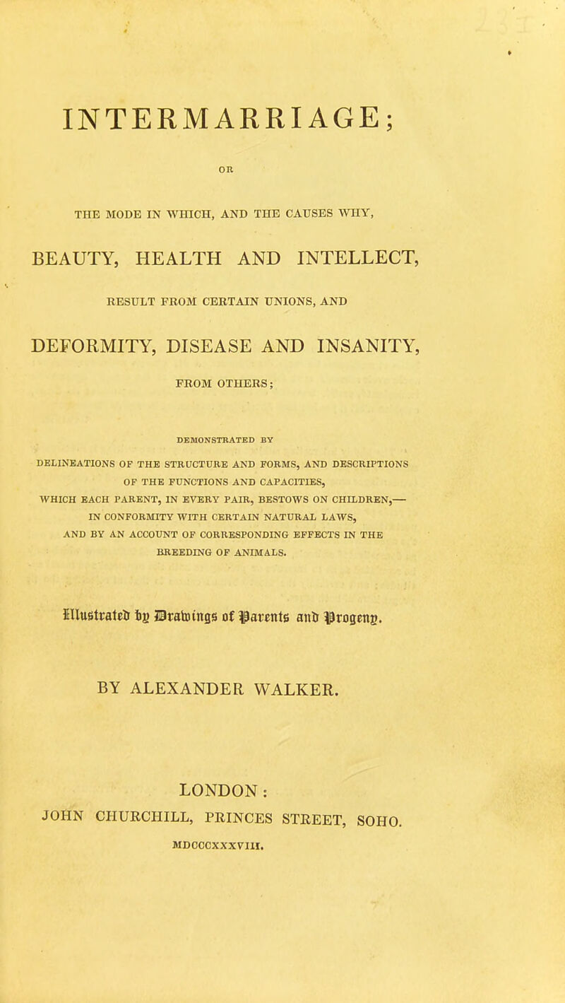 INTERMARRIAGE; on THE MODE IN WHICH, AND THE CAUSES WHY, BEAUTY, HEALTH AND INTELLECT, RESULT FROM CERTAIN UNIONS, AND DEFORMITY, DISEASE AND INSANITY, FROM OTHERS; DEMONSTRATED BY DELINEATIONS OF THE STRUCTURE AND FORMS, AND DESCRIPTIONS OF THE FUNCTIONS AND CAPACITIES, WHICH EACH PARENT, IN EVERY PAIR, BESTOWS ON CHILDREN,— IN CONFORMITY WITH CERTAIN NATURAL LAWS, AND BY AN ACCOUNT OF CORRESPONDING EFFECTS IN THE BREEDING OF ANIMALS. fillugttatEtr ij) IBratoings of ^3avents aiili l^rogens. BY ALEXANDER WALKER. LONDON: JOHN CHURCHILL, PRINCES STREET, SOHO. MDCCCXXX7HI.