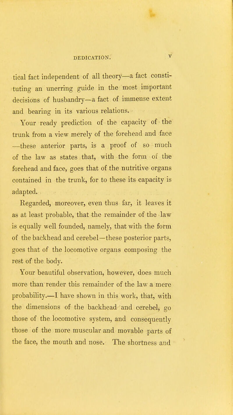 tical fact independent of all theory—a fact consti- tuting an unerring guide in the most important decisions of husbandry—a fact of immense extent and bearing in its various relations. Your ready prediction of the capacity of the trunk from a view merely of the forehead and face —these anterior parts, is a proof of so much of the law as states that, with the form of the forehead and face, goes that of the nutritive organs contained in the trunk, for to these its capacity is adapted. Regarded, moreover, even thus far, it leaves it as at least probable, that the remainder of the law is equally well founded, namely, that with the form of the backhead and cerebel—these posterior parts, goes that of the locomotive organs composing the rest of the body. Your beautiful observation, however, does much more than render this remainder of the law a mere probability.—I have shown in this work, that, with the dimensions of the backhead and cerebel, go those of the locomotive system, and consequently those of the more muscular and movable parts of the face, the mouth and nose. The shortness and