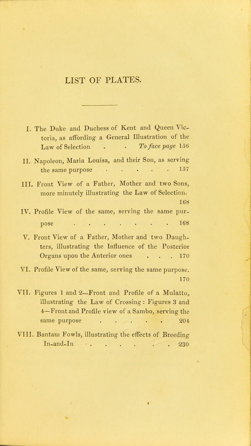 LIST OF PLATES. I. The Duke and Duchess of Kent and Queen Vic- toria, as afFording a General Illustration of the Law of Selection . • To face page 156 II. Napoleon, Maria Louisa, and their Son, as serving the same purpose ..... 157 III. Front View of a Father, Mother and two Sons, more minutely illustrating the Law of Selection. 168 IV. Profile View of the same, serving the same pur- pose ....... 168 V. Front View of a Father, Mother and two Daugh- ters, illustrating the Influence of the Posterior Organs upon the Anterior ones . . .170 VI. Profile View of the same, serving the same purpose. 170 VII. Figures 1 and 2—Front and Profile of a Mulatto, illustrating the Law of Crossing: Figures 3 and 4~Front and Profile view of a Sambo, serving the same purpose 204 VIII. Bantam Fowls, illustrating the effects of Breeding In-and-In .... . . 230