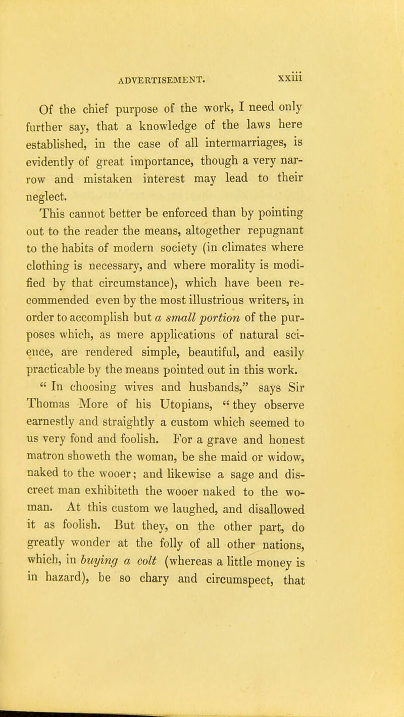 Of the chief purpose of the work, I need only further say, that a knowledge of the laws here established, in the case of all intermarriages, is evidently of great importance, though a very nar- row and mistaken interest may lead to their neglect. This cannot better be enforced than by pointing out to the reader the means, altogether repugnant to the habits of modern society (in climates where clothing is necessary, and where morality is modi- fied by that circumstance), which have been re- commended even by the most illustrious writers, in order to accomplish but a small portion of the pur- poses which, as mere applications of natural sci- ence, are rendered simple, beautiful, and easily practicable by the means pointed out in this work.  In choosing wives and husbands, says Sir Thomas More of his Utopians,  they observe earnestly and straightly a custom which seemed to us very fond and foolish. For a grave and honest matron showeth the woman, be she maid or widow, naked to the wooer; and likewise a sage and dis- creet man exhibiteth the wooer naked to the wo- man. At this custom we laughed, and disallowed it as foolish. But they, on the other part, do greatly wonder at the folly of all other nations, which, in buying a colt (whereas a little money is in hazard), be so chary and circumspect, that