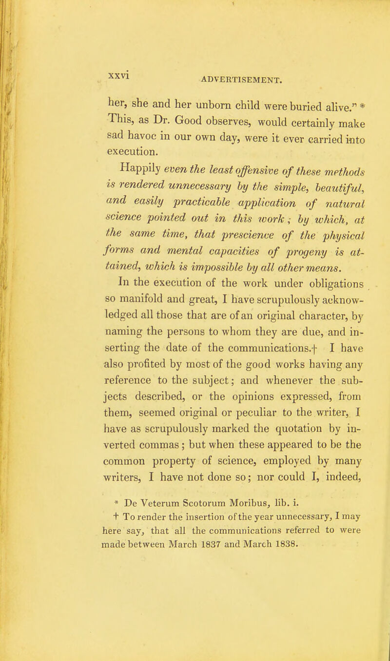 » ADVERTISEMENT. her, she and her unborn child were buried alive. * This, as Dr. Good observes, would certainly make sad havoc in our own day, were it ever carried into execution. Happily even the least offensive of these methods is rendered unnecessary hy the simple, beautiful, and easily practicable application of natural science pointed out in this work,- by which, at the same time, that prescience of the physical forms and mental capacities of progeny is at- tained, which is impossible by all other means. In the execution of the work under obligations so manifold and great, I have scrupulously acknow- ledged all those that are of an original character, by naming the persons to whom they are due, and in- serting the date of the communications.f I have also profited by most of the good works having any reference to the subject; and whenever the sub- jects described, or the opinions expressed, from them, seemed original or peculiar to the writer, I have as scrupulously marked the quotation by in- verted commas; but when these appeared to be the common property of science, employed by many writers, I have not done so; nor could I, indeed, * De Veterum Scotorum Moribus, lib. i. t To render the insertion of the year unnecessary, I may here say, that all the communications referred to were made between March 1837 and March 1838.