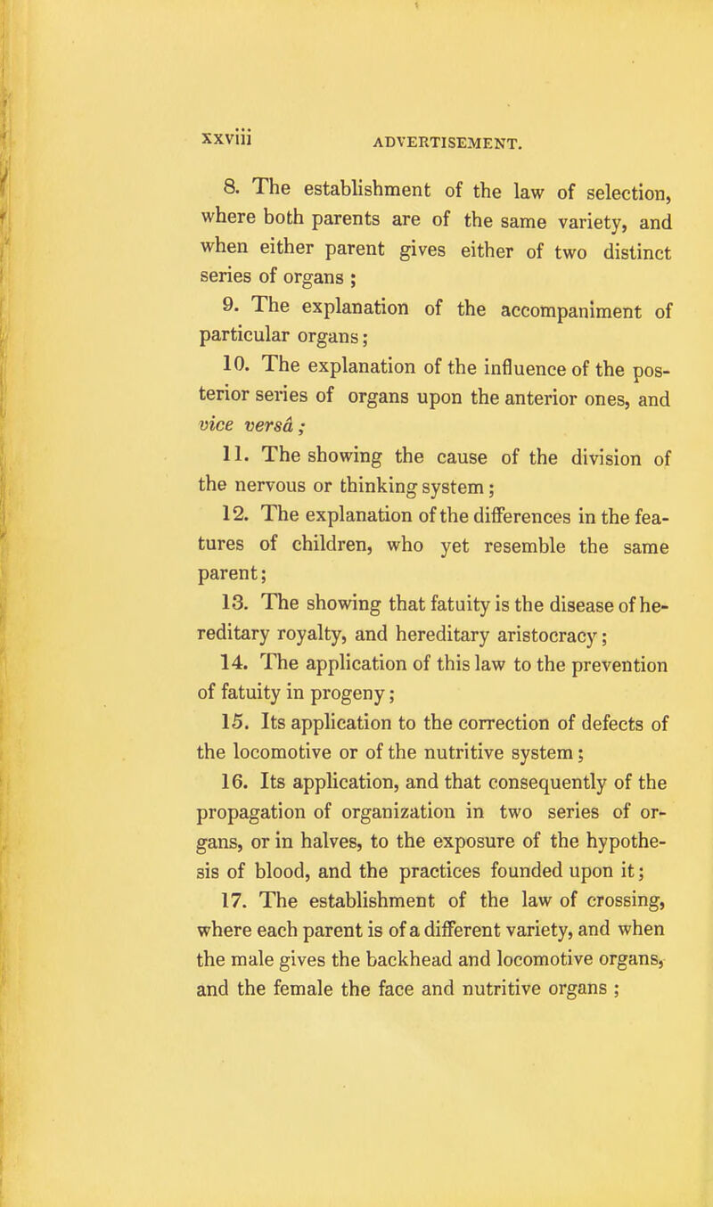 8. The establishment of the law of selection, where both parents are of the same variety, and when either parent gives either of two distinct series of organs ; 9. The explanation of the accompaniment of particular organs ; 10. The explanation of the influence of the pos- terior series of organs upon the anterior ones, and vice versa ; 11. The showing the cause of the division of the nervous or thinking system; 12. The explanation of the differences in the fea- tures of children, who yet resemble the same parent; 13. The showing that fatuity is the disease of he- reditary royalty, and hereditary aristocracy; 14. The application of this law to the prevention of fatuity in progeny; 15. Its application to the correction of defects of the locomotive or of the nutritive system; 16. Its application, and that consequently of the propagation of organization in two series of or- gans, or in halves, to the exposure of the hypothe- sis of blood, and the practices founded upon it; 17. The establishment of the law of crossing, where each parent is of a different variety, and when the male gives the backhead and locomotive organs, and the female the face and nutritive organs ;