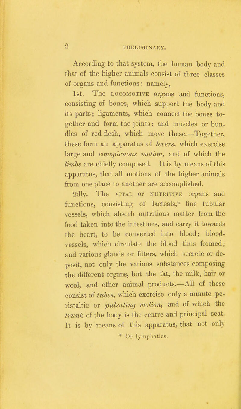 According to that system, the human body and that of the higher animals consist of three classes of organs and functions: namely, 1st. The LOCOMOTIVE organs and functions, consisting of bones, which support the body and its parts; ligaments, which connect the bones to- gether and form the joints ; and muscles or bun- dles of red flesh, which move these.—Together, these form an apparatus of levers, which exercise large and conspicuous motion, and of which the limbs are chiefly composed. It is by means of this apparatus, that all motions of the higher animals from one place to another are accomplished. 2dly. The vital or nutritive organs and functions, consisting of lacteals,* fine tubular vessels, which absorb nutritious matter from the food taken into the intestines, and carry it towards the heart, to be converted into blood; blood- vessels, which circulate the blood thus formed; and various glands or filters, which secrete or de- posit, not only the various substances composing the different organs, but the fat, the milk, hair or wool, and other animal products.—All of these consist of hibes, which exercise only a minute pe- ristaltic or pulsating motion, and of which the trunk of the body is the centre and principal seat. It is by means of this apparatus, that not only * Or lymphatics.