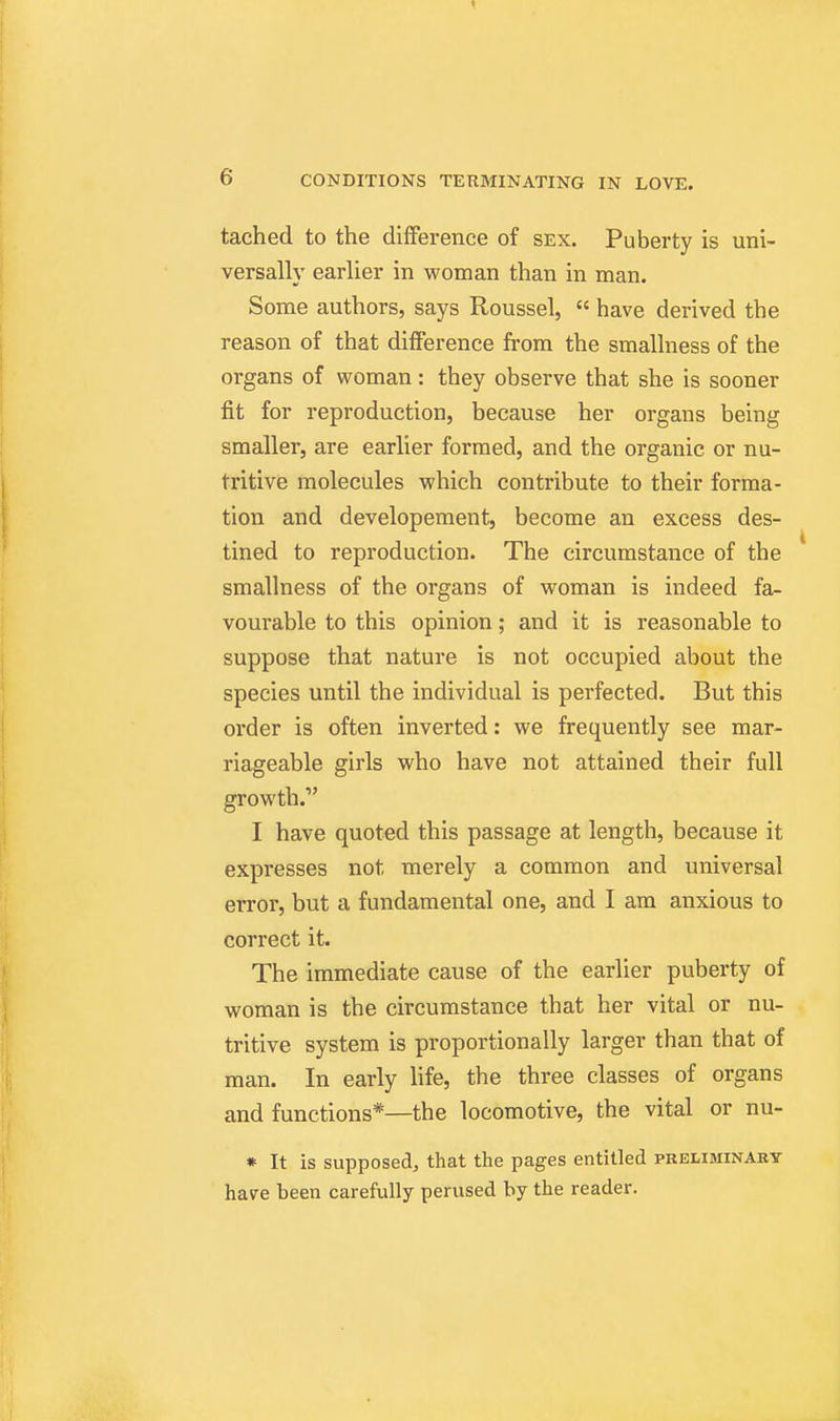 tached to the difference of sex. Puberty is uni- versally earlier in woman than in man. Some authors, says Roussel,  have derived the reason of that difference from the smallness of the organs of woman: they observe that she is sooner fit for reproduction, because her organs being smaller, are earlier formed, and the organic or nu- tritive molecules which contribute to their forma- tion and developement, become an excess des- tined to reproduction. The circumstance of the smallness of the organs of woman is indeed fa- vourable to this opinion; and it is reasonable to suppose that nature is not occupied about the species until the individual is perfected. But this order is often inverted: we frequently see mar- riageable girls who have not attained their full growth. I have quoted this passage at length, because it expresses not merely a common and universal error, but a fundamental one, and I am anxious to correct it. The immediate cause of the earlier puberty of woman is the circumstance that her vital or nu- tritive system is proportionally larger than that of man. In early life, the three classes of organs and functions*—the locomotive, the vital or nu- * It is supposed, that the pages entitled pkeliminaby have been carefully perused by the reader.