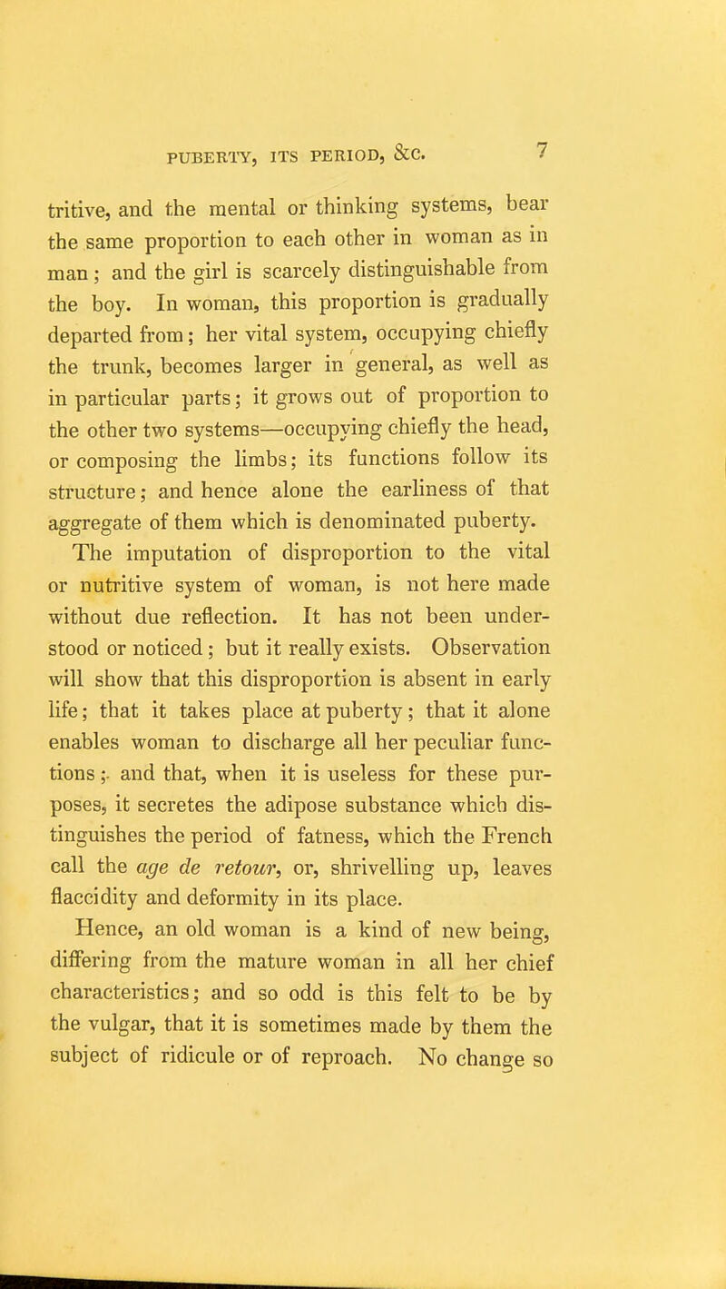 tritive, and the mental or thinking systems, bear the same proportion to each other in woman as in man; and the girl is scarcely distinguishable from the boy. In woman, this proportion is gradually departed from; her vital system, occupying chiefly the trunk, becomes larger in general, as well as in particular parts; it grows out of proportion to the other two systems—occupying chiefly the head, or composing the limbs; its functions follow its structure; and hence alone the earhness of that aggregate of them which is denominated puberty. The imputation of disproportion to the vital or nutritive system of woman, is not here made without due reflection. It has not been under- stood or noticed; but it really exists. Observation will show that this disproportion is absent in early life; that it takes place at puberty; that it alone enables woman to discharge all her peculiar func- tions ;- and that, when it is useless for these pur- poses, it secretes the adipose substance which dis- tinguishes the period of fatness, which the French call the age de retour, or, shrivelling up, leaves flaccidity and deformity in its place. Hence, an old woman is a kind of new being, difiering from the mature woman in all her chief characteristics; and so odd is this felt to be by the vulgar, that it is sometimes made by them the subject of ridicule or of reproach. No change so