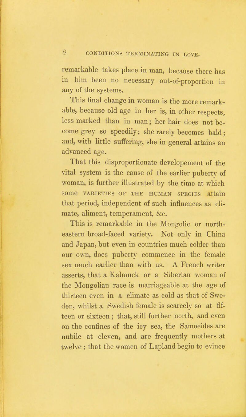 remarkable takes place in man, because there has in him been no necessary out-of-proportion in any of the systems. This final change in woman is the more remark- able, because old age in her is, in other respects, less marked than in man; her hair does not be- come grey so speedily; she rarely becomes bald; and, with little suffering, she in general attains an advanced age. That this disproportionate developement of the vital system is the cause of the earlier puberty of woman, is further illustrated by the time at which some VARIETIES OF THE HUMAN SPECIES attain that period, independent of such influences as cli- mate, aliment, temperament, &c. This is remarkable in the Mongolic or north- eastern broad-faced variety. Not only in China and Japan, but even in countries much colder than our own, does puberty commence in the female sex much earlier than with us. A French writer asserts, that a Kalmuck or a Siberian woman of the Mongolian race is marriageable at the age of thirteen even in a climate as cold as that of Swe- den, whilst a Swedish female is scarcely so at fif- teen or sixteen ; that, still further north, and even on the confines of the icy sea, the Samoeides are nubile at eleven, and are frequently mothers at twelve; that the women of Lapland begin to evince
