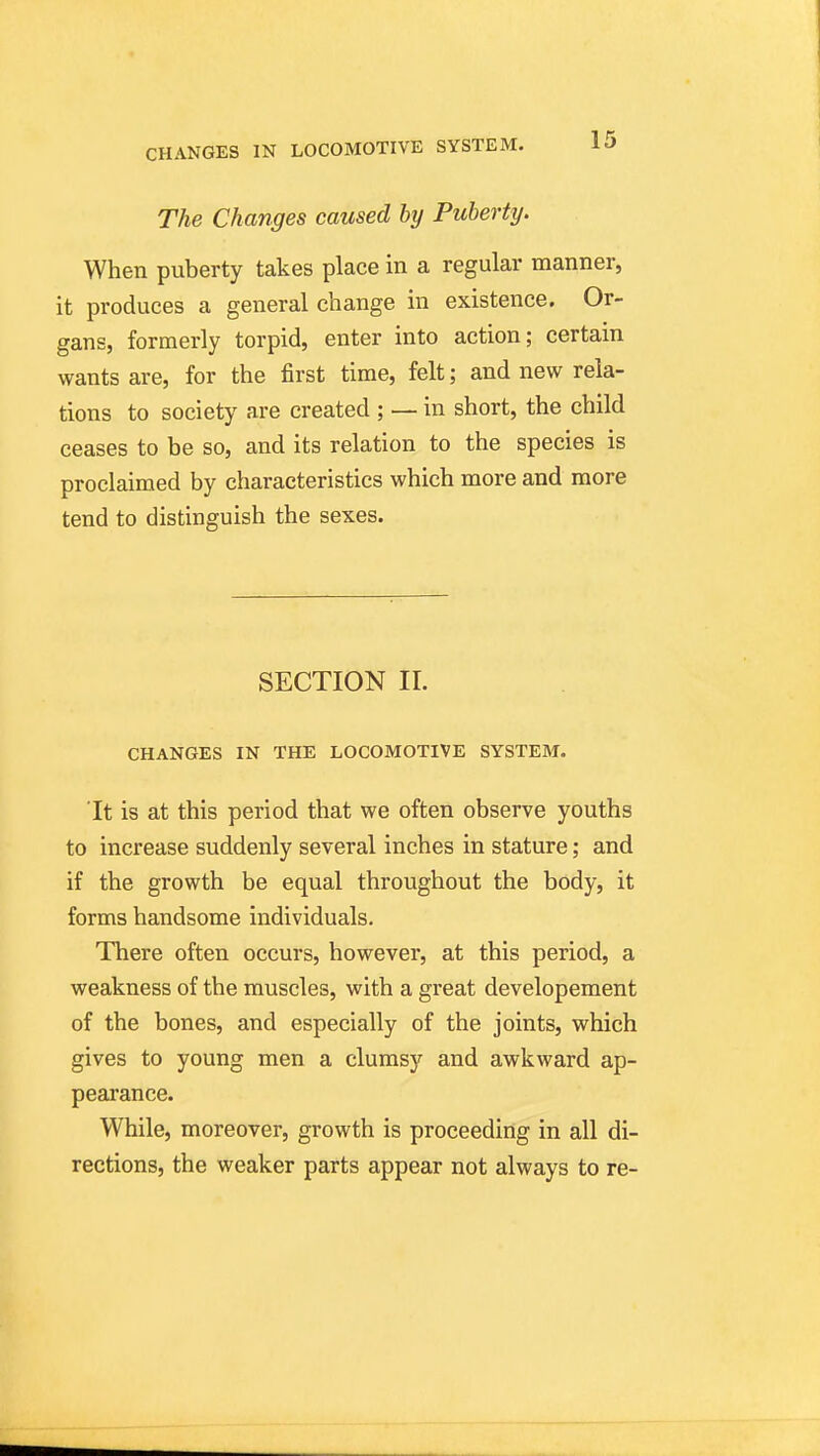 CHANGES IN LOCOMOTIVE SYSTEM. The Changes caused by Puberty. When puberty takes place in a regular manner, it produces a general change in existence. Or- gans, formerly torpid, enter into action; certain wants are, for the first time, felt; and new rela- tions to society are created ; — in short, the child ceases to be so, and its relation to the species is proclaimed by characteristics which more and more tend to distinguish the sexes. SECTION 11. CHANGES IN THE LOCOMOTIVE SYSTEM. It is at this period that we often observe youths to increase suddenly several inches in stature; and if the growth be equal throughout the body, it forms handsome individuals. There often occurs, however, at this period, a weakness of the muscles, with a great developement of the bones, and especially of the joints, which gives to young men a clumsy and awkward ap- pearance. While, moreover, growth is proceeding in all di- rections, the weaker parts appear not always to re-