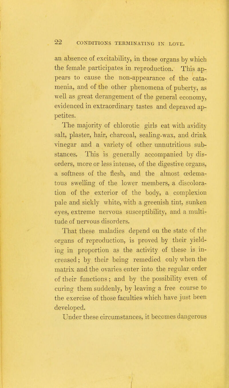 an absence of excitability, in those organs by which the female participates in reproduction. This ap- pears to cause the non-appearance of the cata- menia, and of the other phenomena of puberty, as well as great derangement of the general economy, evidenced in extraordinary tastes and depraved ap- petites. The majority of chlorotic girls eat with avidity salt, plaster, hair, charcoal, sealing-wax, and drink vinegar and a variety of other unnutritious sub- stances. This is generally accompanied by dis- orders, more or less intense, of the digestive organs, a softness of the flesh, and the almost cedema- tous swelling of the lower members, a discolora- tion of the exterior of the body, a complexion pale and sickly white, with a greenish tint, sunken eyes, extreme nervous susceptibility, and a multi- tude of nervous disorders. That these maladies depend on the state of the organs of reproduction, is proved by their yield- ing in proportion as the activity of these is in- creased ; by their being remedied only when the matrix and the ovaries enter into the regular order of their functions; and by the possibility even of curing them suddenly, by leaving a free course to the exercise of those faculties which have just been developed. Under these circumstances, it becomes dangerous