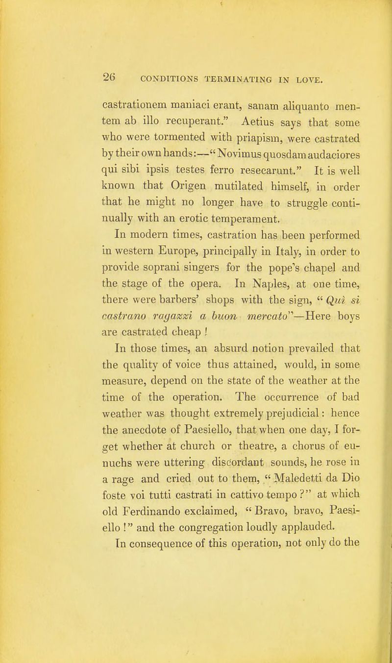 castrationem mauiaci erant, sanam aliquanto men- tem ab illo recuperant. Aetius says that some who were tormented with priapism, were castrated by their own hands:— Novimus quosdam audaciores qui sibi ipsis testes ferro resecarunt. It is well known that Origen mutilated himself, in order that he might no longer have to struggle conti- nually with an erotic temperament. In modern times, castration has been performed in western Europe, principally in Italy, in order to provide soprani singers for the pope's chapel and the stage of the opera. In Naples, at one time, there were barbers' shops with the sign, Qui si castrano ragazzi a buon mercato—Here boys are castrated cheap ! In those times, an absurd notion prevailed that the quality of voice thus attained, would, in some measure, depend on the state of the weather at the time of the operation. The occurrence of bad weather was thought extremely prejudicial: hence the anecdote of Paesiello, that when one day, I for- get whether at church or theatre, a chorus of eu- nuchs were uttering discordant sounds, he rose in a rage and cried out to thera,. Maledetti da Dio foste voi tutti castrati in cattivo tempo ? at which old Ferdinando exclaimed, Bravo, bravo, Paesi- ello ! and the congregation loudly applauded. In consequence of this operation, not only do the