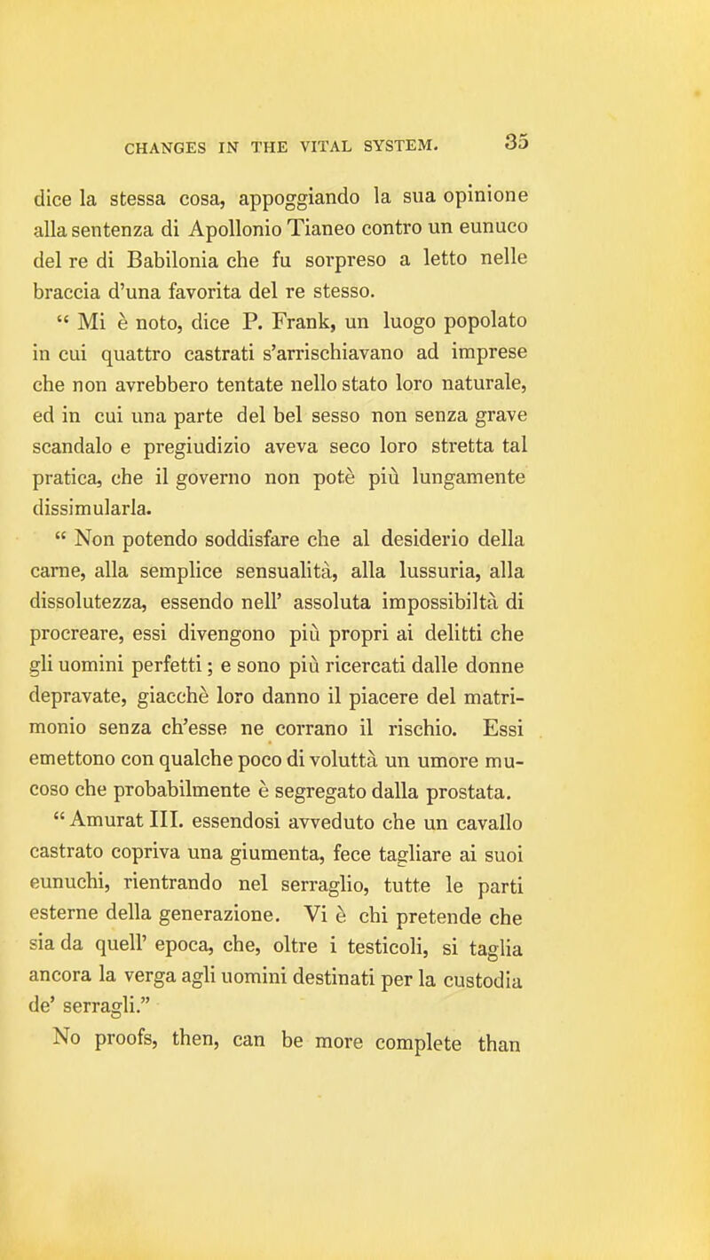 dice la stessa cosa, appoggiando la sua opinione alia sentenza di Apollonio Tianeo contro un eunuco del re di Babilonia che fu sorpreso a letto nelle braccia d'una favorita del re stesso.  Mi e noto, dice P. Frank, un luogo popolato in cui quattro castrati s'arrischiavano ad iraprese che non avrebbero tentate nello stato loro naturale, ed in cui una parte del bel sesso non senza grave scandalo e pregiudizio aveva seco loro stretta tal pratica, che il governo non pote piu lungamente dissimularla.  Non potendo soddisfare che al desiderio della came, alia semplice sensualita, alia lussuria, alia dissolutezza, essendo nell' assoluta impossibilta di procreare, essi divengono piu propri ai delitti che gli uomini perfetti; e sono piu ricercati dalle donne depravate, giacch^ loro danno il piacere del matri- monio senza ch'esse ne corrano il rischio. Essi emettono con qualche poco di volutta un umore mu- coso che probabilmente e segregate dalla prostata.  Amurat III. essendosi avveduto che un cavallo castrato copriva una giumenta, fece tagliare ai suoi eunuchi, rientrando nel serraglio, tutte le parti esterne della generazione, Vi e chi pretende che sia da quell' epoca, che, oltre i testicoli, si taglia ancora la verga agli uomini destinati per la custodia de' serragli. No proofs, then, can be more complete than