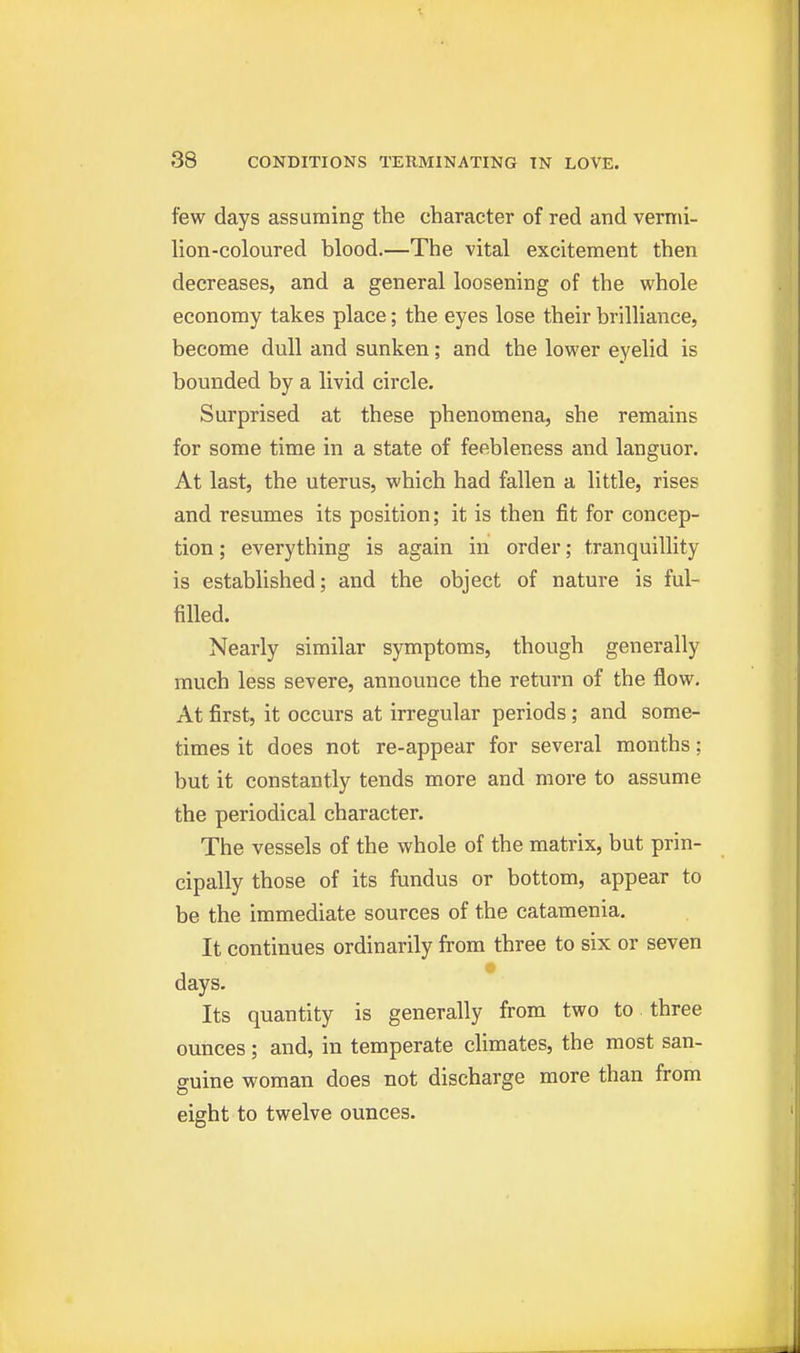 few days assuming the character of red and vermi- lion-coloured blood.—The vital excitement then decreases, and a general loosening of the whole economy takes place; the eyes lose their brilliance, become dull and sunken; and the lower eyelid is bounded by a livid circle. Surprised at these phenomena, she remains for some time in a state of feebleness and languor. At last, the uterus, which had fallen a little, rises and resumes its position; it is then fit for concep- tion; everything is again in order; tranquillity is established; and the object of nature is ful- filled. Nearly similar symptoms, though generally much less severe, announce the return of the flow. At first, it occurs at irregular periods; and some- times it does not re-appear for several months; but it constantly tends more and more to assume the periodical character. The vessels of the whole of the matrix, but prin- cipally those of its fundus or bottom, appear to be the immediate sources of the catamenia. It continues ordinarily from three to six or seven days. Its quantity is generally from two to three ounces; and, in temperate climates, the most san- guine woman does not discharge more than from eight to twelve ounces.