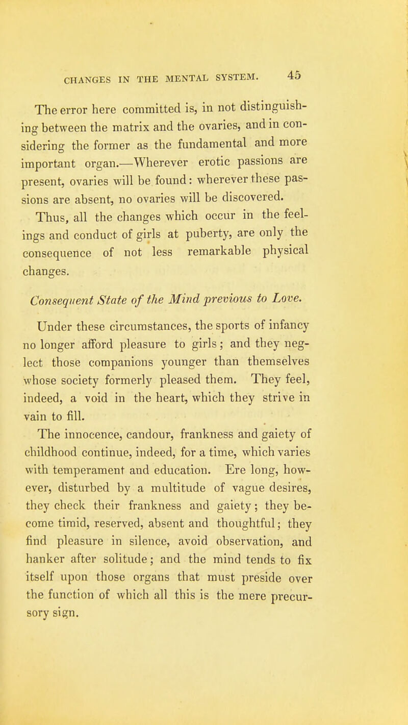 The error here committed is, in not distinguish- ing between the matrix and the ovaries, and in con- siderinj? the former as the fundamental and more important organ.—Wherever erotic passions are ^ present, ovaries will be found: wherever these pas- ^ sions are absent, no ovaries will be discovered. Thus, all the changes which occur in the feel- ings and conduct of girls at puberty, are only the consequence of not less remarkable physical changes. Conseqiiejit State of the Mind previous to Love. Under these circumstances, the sports of infancy no longer afford pleasure to girls; and they neg- lect those companions younger than themselves whose society formerly pleased them. They feel, indeed, a void in the heart, which they strive in vain to fill. The innocence, candour, frankness and gaiety of childhood continue, indeed, for a time, which varies with temperament and education. Ere long, how- ever, disturbed by a multitude of vague desires, they check their frankness and gaiety; they be- come timid, reserved, absent and thoughtful; they find pleasure in silence, avoid observation, and hanker after solitude; and the mind tends to fix itself upon those organs that must preside over the function of which all this is the mere precur- sory sign.