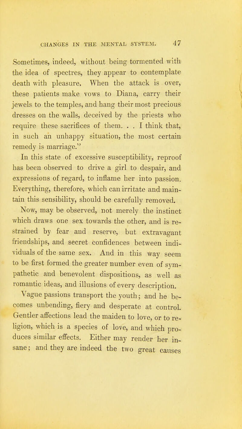 Sometimes, indeed, without being tormented with the idea of spectres, they appear to contemplate death with pleasure. When the attack is over, these patients make vows to Diana, carry their ^ jewels to the temples, and hang their most precious \ dresses on the walls, deceived by the priests who require these sacrifices of them. . . I think that, in such ah unhappy situation, the most certain remedy is marriage. In this state of excessive susceptibility, reproof has been observed to drive a girl to despair, and expressions of regard, to inflame her into passion. Everything, therefore, which can irritate and main- tain this sensibility, should be carefully removed. Now, may be observed, not merely the instinct which draws one sex towards the other, and is re- strained by fear and reserve, but extravagant friendships, and secret confidences between indi- viduals of the same sex. And in this way seem to be first formed the greater number even of sym- pathetic and benevolent dispositions, as well as romantic ideas, and illusions of every description. Vague passions transport the youth; and he be- comes unbending, fiery and desperate at control. Gentler affections lead the maiden to love, or to re- ligion, which is a species of love, and which pro- duces similar effects. Either may render her in- sane ; and they are indeed the two great causes