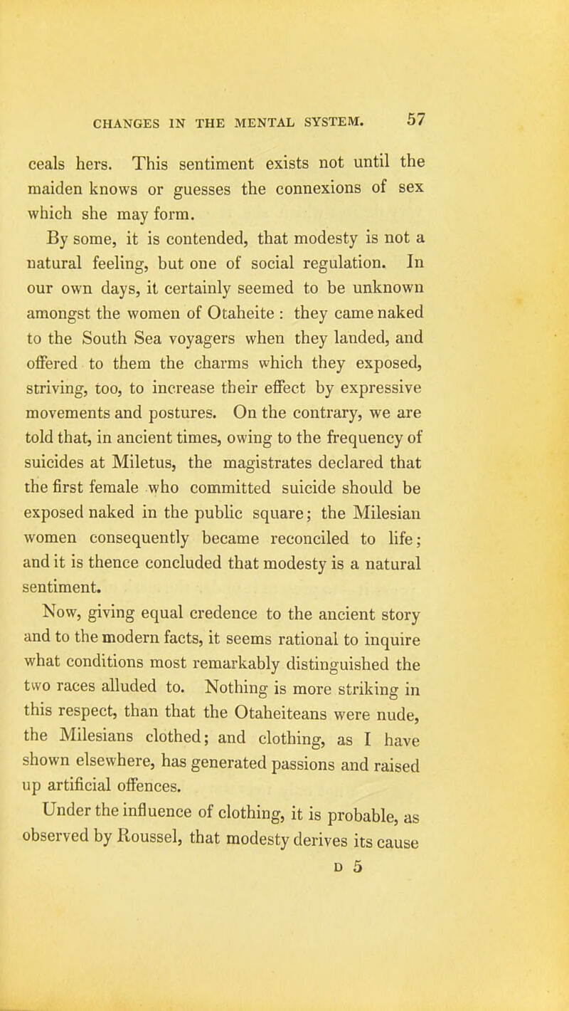 ceals hers. This sentiment exists not until the maiden knows or guesses the connexions of sex which she may form. By some, it is contended, that modesty is not a natural feeling, but one of social regulation. In our own days, it certainly seemed to be unknown amongst the women of Otaheite : they came naked to the South Sea voyagers when they landed, and offered to them the charms which they exposed, striving, too, to increase their effect by expressive movements and postures. On the contrary, we are told that, in ancient times, owing to the frequency of suicides at Miletus, the magistrates declared that the first female who committed suicide should be exposed naked in the public square; the Milesian women consequently became reconciled to Ufe; and it is thence concluded that modesty is a natural sentiment. Now, giving equal credence to the ancient story and to the modern facts, it seems rational to inquire what conditions most remarkably distinguished the two races alluded to. Nothing is more striking in this respect, than that the Otaheiteans were nude, the Milesians clothed; and clothing, as I have shown elsewhere, has generated passions and raised up artificial offences. Under the influence of clothing, it is probable, as observed by Roussel, that modesty derives its cause