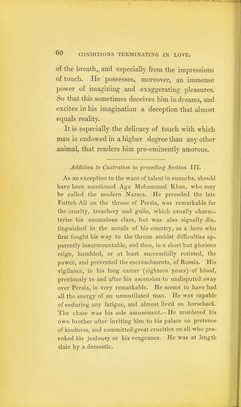 of the breath, and especially from the impressions of touch. He possesses, moreover, an immense power of imagining and exaggerating pleasures. So that this sometimes deceives him in dreams, and excites in his imagination a deception that almost equals reality. It is especially the delicacy of touch with which man is endowed in a higher degree than any other animal, that renders him pre-eminently amorous. Addition to Castration in preceding Section III. As an exception to the want of talent in eunuchs, should have been mentioned Aga Mohammed Khan, who may be called the modern Narses. He preceded the late Futteh Ali on the throne of Persia, was remarkable for the cruelty, treachery and guile, which usually charac- terise his anomalous class, but was also signally dis- tinguished in the annals of his country, as a hero who first fought his way to the throne amidst difficulties ap- parently insurmountable, and then, in a short but glorious reign, humbled, or at least successfully resisted, the power, and prevented the encroachments, of Russia. His vigilance, in his long career (eighteen years) of blood, previously to and after his ascension to undisputed sway over Persia, is very remarkable. He seems to have had all the energy of an unmutilated man. He was capable of enduring any fatigue, and almost lived on horseback. The chase was his sole amusement.—He murdered his own brother after inviting him to his palace on pretence of kindness, and committed great cruelties on all who pro- voked his jealousy or his vengeance. He was at length slain by a domestic.