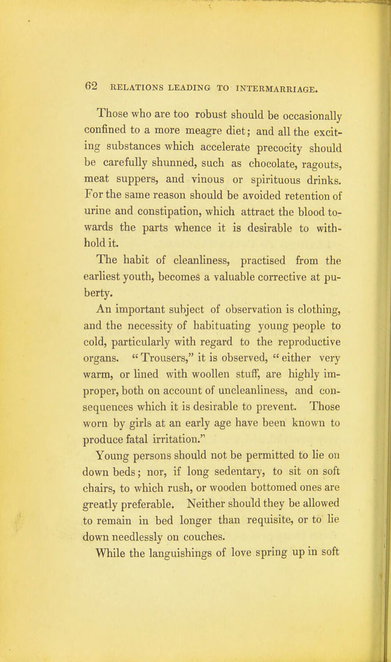 Those who are too robust should be occasionally confined to a more meagre diet; and all the excit- ing substances which accelerate precocity should be carefully shunned, such as chocolate, ragouts, meat suppers, and vinous or spirituous drinks. For the same reason should be avoided retention of urine and constipation, which attract the blood to- wards the parts whence it is desirable to with- hold it. The habit of cleanliness, practised from the earliest youth, becomes a valuable corrective at pu- berty. An important subject of observation is clothing, and the necessity of habituating young people to cold, particularly with regard to the reproductive organs.  Trousers, it is observed,  either very warm, or lined with woollen stuff, are highly im- proper, both on account of uncleanliness, and con- sequences which it is desirable to prevent. Those worn by girls at an early age have been known to produce fatal irritation. Young persons should not be permitted to lie on down beds; nor, if long sedentary, to sit on soft chairs, to which rush, or wooden bottomed ones are greatly preferable. Neither should they be allowed to remain in bed longer than requisite, or to lie down needlessly on couches. While the languishings of love spring up in soft