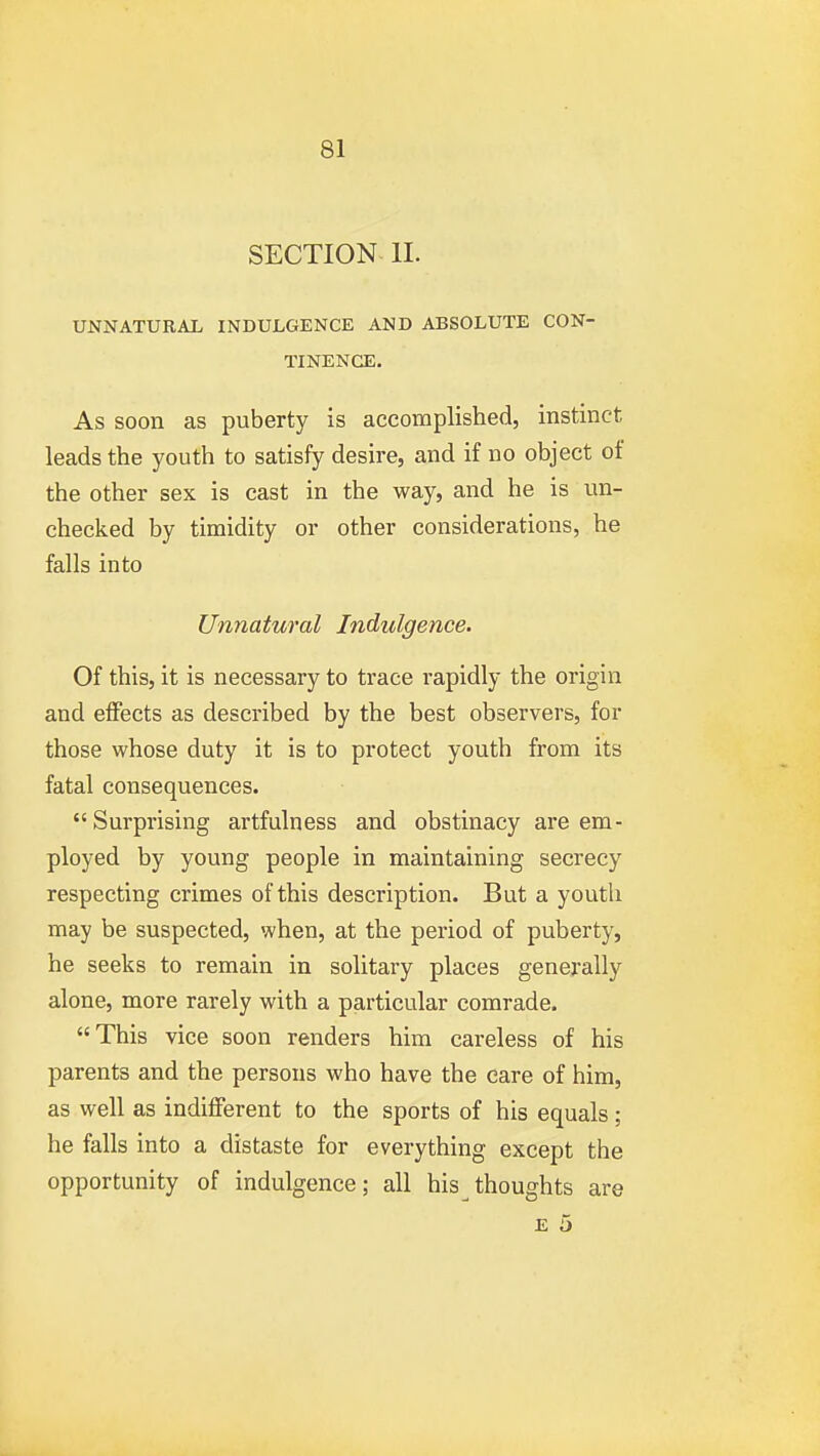 SECTION II. UNNATURAL INDULGENCE AND ABSOLUTE CON- TINENCE. As soon as puberty is accomplished, instinct leads the youth to satisfy desire, and if no object of the other sex is cast in the way, and he is un- checked by timidity or other considerations, he falls into Unnatural Indulgence. Of this, it is necessary to trace rapidly the origin and effects as described by the best observers, for those whose duty it is to protect youth from its fatal consequences. Surprising artfulness and obstinacy are em- ployed by young people in maintaining secrecy respecting crimes of this description. But a youth may be suspected, when, at the period of puberty, he seeks to remain in solitary places generally alone, more rarely with a particular comrade. This vice soon renders him careless of his parents and the persons who have the care of him, as well as indifferent to the sports of his equals ; he falls into a distaste for everything except the opportunity of indulgence; all his thoughts are E 5