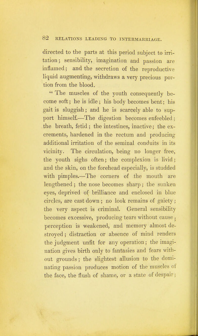 directed to the parts at this period subject to irri- tation; sensibility, imagination and passion are inflamed; and the secretion of the reproductive liquid augmenting, withdraws a very precious por- tion from the blood.  The muscles of the youth consequently be- come soft; he is idle; his body becomes bent; his gait is sluggish; and he is scarcely able to sup- port himself.—The digestion becomes enfeebled; the breath, fetid; the intestines, inactive; the ex- crements, hardened in the rectum and producing additional irritation of the seminal conduits in its vicinity. The circulation, being no longer fi'ee, the youth sighs often; the complexion is livid; and the skin, on the forehead especially, is studded with pimples.—The corners of the mouth are lengthened ; the nose becomes sharp ; the sunken eyes, deprived of brilliance and enclosed in blue circles, are cast down ; no look remains of gaiety ; the very aspect is criminal. General sensibility becomes excessive, producing tears without cause . perception is weakened, and memory almost de- stroyed ; distraction or absence of mind renders the judgment unfit for any operation ; the imagi- nation gives birth only to fantasies and fears with- out grounds; the slightest allusion to the domi- nating passion produces motion of the muscles of the face, the flush of shame, or a state of despair: