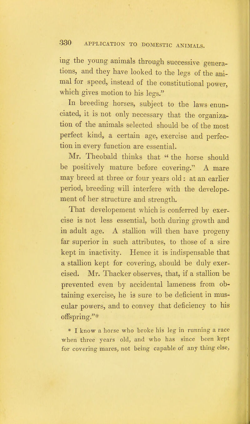 ing the young animals through successive genera- tions, and they have looked to the legs of the ani- mal for speed, instead of the constitutional power, which gives motion to his legs. In breeding horses, subject to the laws enun- ciated, it is not only necessary that the organiza- tion of the animals selected should be of the most perfect kind, a certain age, exercise and perfec- tion in every function are essential. Mr. Theobald thinks that  the horse should be positively mature before covering. A mare may breed at three or four years old : at an earlier period, breeding will interfere with the develope- ment of her structure and strength. That developement which is conferred by exer- cise is not less essential, both during growth and in adult age. A stallion will then have progeny far superior in such attributes, to those of a sire kept in inactivity. Hence it is indispensable that a stallion kept for covering, should be duly exer- cised. Mr. Thacker observes, that, if a stallion be prevented even by accidental lameness from ob- taining exercise, he is sure to be deficient in mus- cular powers, and to convey that deficiency to his offspring.* * I know a horse who broke his leg in running a race when three years old;, and who has since been kept for covering mares, not being capable of any thing else.