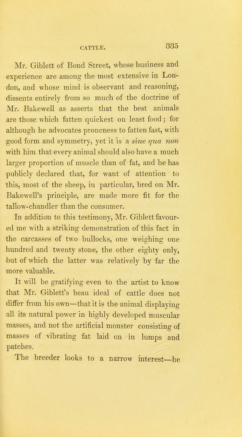 Mr. Giblett of Bond Street, whose business and experience are among the most extensive in Lon- don, and whose mind is observant and reasoning, dissents entirely from so much of the doctrine of Mr. Bakewell as asserts that the best animals are those which fatten quickest on least food; for although he advocates proneness to fatten fast, with good form and symmetry, yet it is a sine qua non with him that every animal should also have a much larger proportion of muscle than of fat, and he has publicly declared that, for want of attention to this, most of the sheep, in particular, bred on Mr. Bakewell's principle, are made more fit for the tallow-chandler than the consumer. In addition to this testimony, Mr. Giblett favour- ed me with a striking demonstration of this fact in the carcasses of two bullocks, one weighing one hundred and twenty stone, the other eighty only, but of which the latter was relatively by far the more valuable. It will be gratifying even to the artist to know that Mr. Gibletfs beau ideal of cattle does not differ from his own—that it is the animal displaying all its natural power in highly developed muscular masses, and not the artificial monster consisting of masses of vibrating fat laid on in lumps and patches. The breeder looks to a narrow interest—he