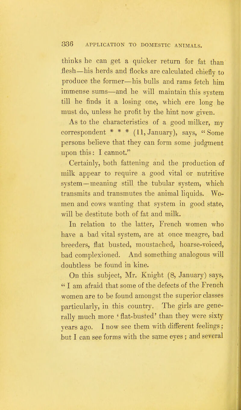 thinks he can get a quicker return for fat than flesh—his herds and flocks are calculated chiefly to produce the former—his bulls and rams fetch him immense sums—and he will maintain this system till he finds it a losing one, which ere long he must do, unless he profit by the hint now given. As to the characteristics of a good milker, my correspondent * * * (11, January), says, Some persons believe that they can form some judgment upon this: I cannot, Certainly, both fattening and the production of milk appear to require a good vital or nutritive system—meaning still the tubular system, which transmits and transmutes the animal liquids. Wo- men and cows wanting that system in good state, will be destitute both of fat and milk. In relation to the latter, French women who have a bad vital system, are at once meagre, bad breeders, flat busted, moustached, hoarse-voiced, bad complexioned. And something analogous will doubtless be found in kine. On this subject, Mr. Knight (8, January) says,  I am afraid that some of the defects of the French women are to be found amongst the superior classes particularly, in this country. The girls are gene- rally much more ' flat-busted' than they were sixty years ago. I now see them with difi'erent feelings ; but I can see forms with the same eyes; and several