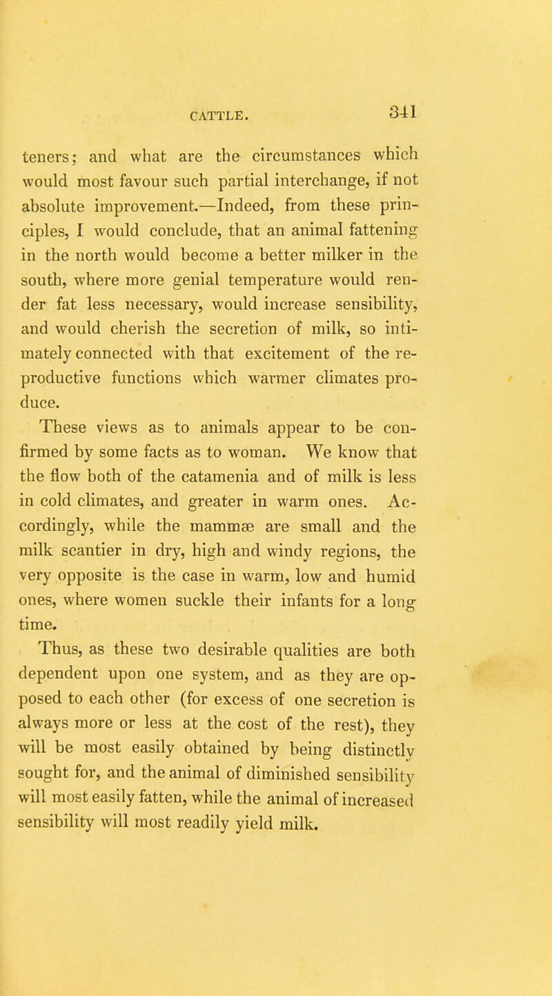 teners; and what are the circumstances which would most favour such partial interchange, if not absolute improvement.—Indeed, from these prin- ciples, I would conclude, that an animal fattening in the north would become a better milker in the south, where more genial temperature would ren- der fat less necessary, would increase sensibility, and would cherish the secretion of milk, so inti- mately connected with that excitement of the re- productive functions which warmer climates pro- duce. These views as to animals appear to be con- firmed by some facts as to woman. We know that the flow both of the catamenia and of milk is less in cold climates, and greater in warm ones. Ac- cordingly, while the mammae are small and the milk scantier in dry, high and windy regions, the very opposite is the case in warm, low and humid ones, where women suckle their infants for a long time. Thus, as these two desirable qualities are both dependent upon one system, and as they are op- posed to each other (for excess of one secretion is always more or less at the cost of the rest), they will be most easily obtained by being distinctly sought for, and the animal of diminished sensibility will most easily fatten, while the animal of increased sensibility will most readily yield milk.