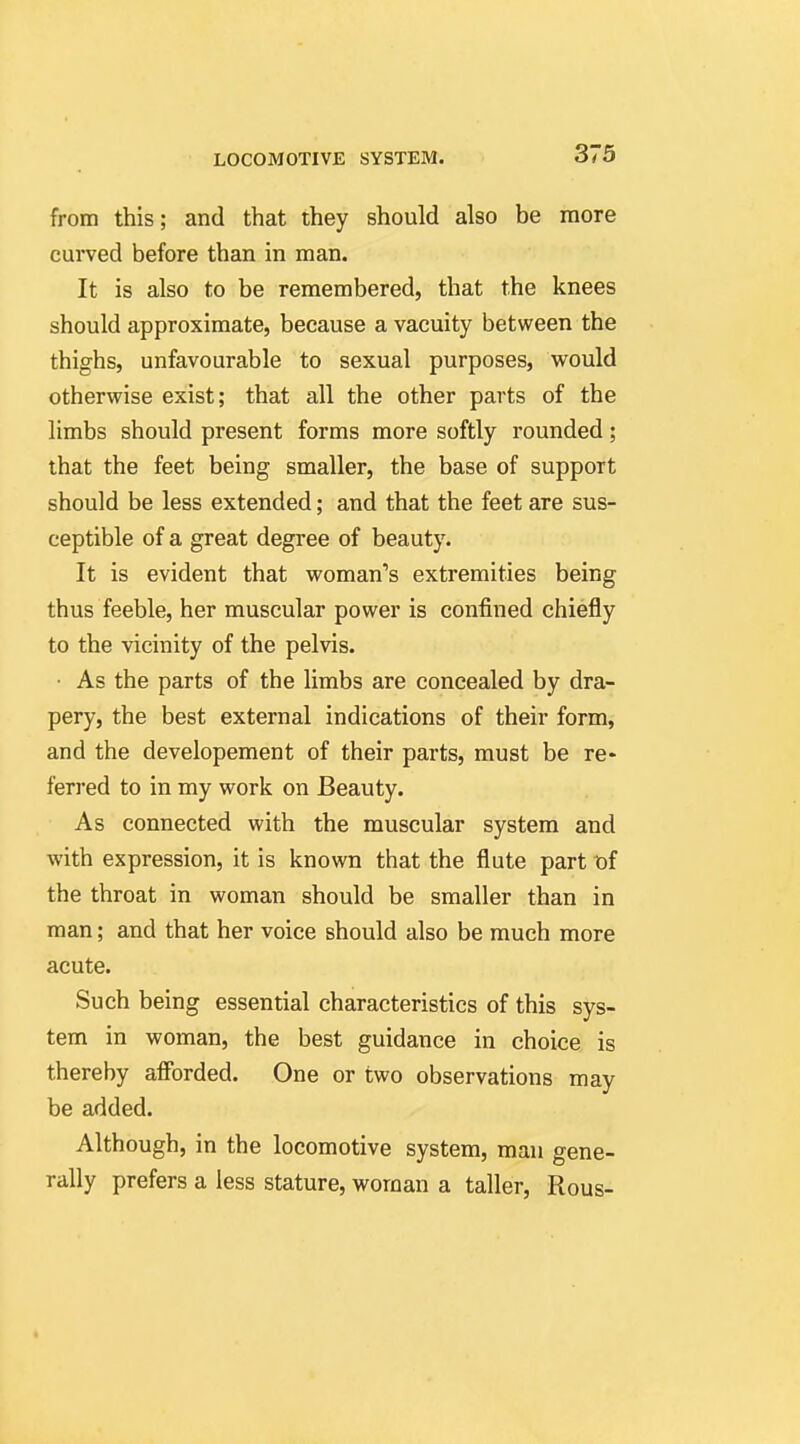 from this; and that they should also be more curved before than in man. It is also to be remembered, that the knees should approximate, because a vacuity between the thighs, unfavourable to sexual purposes, would otherwise exist; that all the other parts of the limbs should present forms more softly rounded; that the feet being smaller, the base of support should be less extended; and that the feet are sus- ceptible of a great degree of beauty. It is evident that woman's extremities being thus feeble, her muscular power is confined chiefly to the vicinity of the pelvis. • As the parts of the limbs are concealed by dra- pery, the best external indications of their form, and the developement of their parts, must be re- ferred to in my work on Beauty. As connected with the muscular system and with expression, it is known that the flute part of the throat in woman should be smaller than in man; and that her voice should also be much more acute. Such being essential characteristics of this sys- tem in woman, the best guidance in choice is thereby afibrded. One or two observations may be added. Although, in the locomotive system, man gene- rally prefers a less stature, woman a taller, Rous-