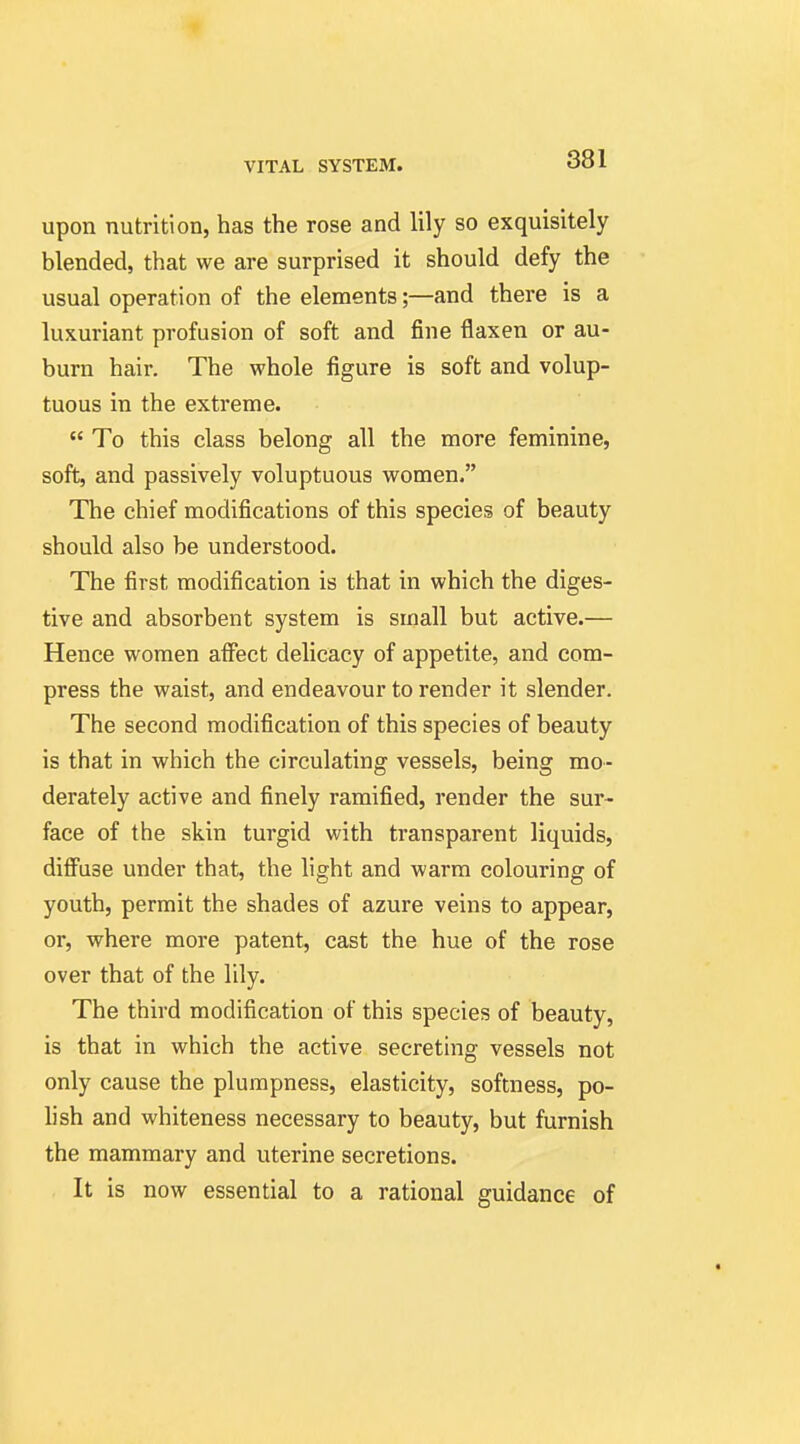 upon nutrition, has the rose and lily so exquisitely blended, that we are surprised it should defy the usual operation of the elements;—and there is a luxuriant profusion of soft and fine flaxen or au- burn hair. The whole figure is soft and volup- tuous in the extreme.  To this class belong all the more feminine, soft, and passively voluptuous women. The chief modifications of this species of beauty should also be understood. The first modification is that in which the diges- tive and absorbent system is small but active.— Hence women affect delicacy of appetite, and com- press the waist, and endeavour to render it slender. The second modification of this species of beauty is that in which the circulating vessels, being mo- derately active and finely ramified, render the sur- face of the skin turgid with transparent liquids, difi^use under that, the light and warm colouring of youth, permit the shades of azure veins to appear, or, where more patent, cast the hue of the rose over that of the lily. The third modification of this species of beauty, is that in which the active secreting vessels not only cause the plumpness, elasticity, softness, po- hsh and whiteness necessary to beauty, but furnish the mammary and uterine secretions. It is now essential to a rational guidance of