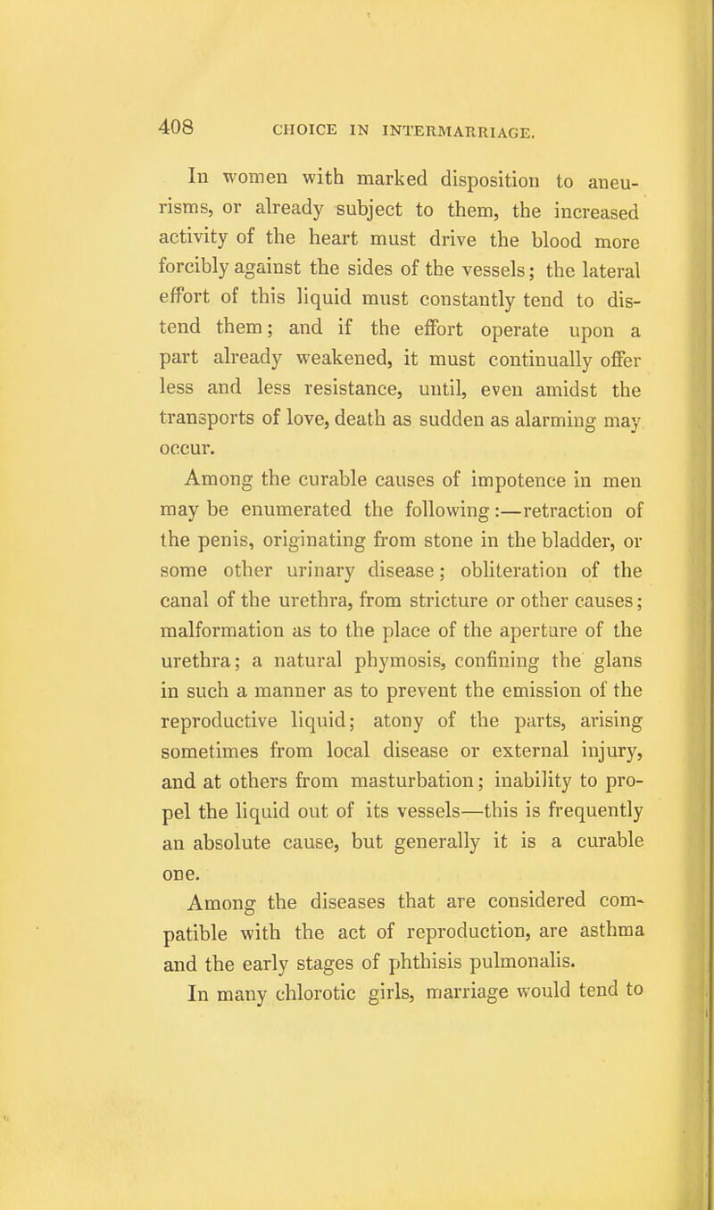 In women with marked disposition to aneu- risms, or already subject to them, the increased activity of the heart must drive the blood more forcibly against the sides of the vessels; the lateral effort of this liquid must constantly tend to dis- tend them; and if the effort operate upon a part already weakened, it must continually offer less and less resistance, until, even amidst the transports of love, death as sudden as alarming may occur. Among the curable causes of impotence in men may be enumerated the following:—retraction of the penis, originating from stone in the bladder, or some other urinary disease; obliteration of the canal of the urethra, from stricture or other causes; malformation as to the place of the aperture of the urethra; a natural phymosis, confining the glans in such a manner as to prevent the emission of the reproductive liquid; atony of the parts, arising sometimes from local disease or external injury, and at others from masturbation; inability to pro- pel the liquid out of its vessels—this is frequently an absolute cause, but generally it is a curable one. Among the diseases that are considered com- patible with the act of reproduction, are asthma and the early stages of phthisis pulmonalis. In many chlorotic girls, marriage would tend to