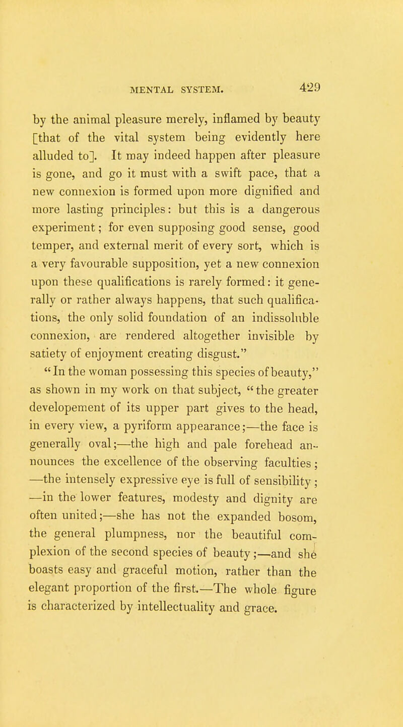 by the animal pleasure merely, inflamed by beauty [that of the vital system being evidently here alluded to]. It may indeed happen after pleasure is gone, and go it must with a swift pace, that a new connexion is formed upon more dignified and more lasting principles: but this is a dangerous experiment; for even supposing good sense, good temper, and external merit of every sort, which is a very favourable supposition, yet a new connexion upon these qualifications is rarely formed: it gene- rally or rather always happens, that such qualifica- tions, the only solid foundation of an indissoluble connexion, are rendered altogether invisible by satiety of enjoyment creating disgust. In the woman possessing this species of beauty, as shown in my work on that subject,  the greater developement of its upper part gives to the head, in every view, a pyriform appearance;—the face is generally oval;—the high and pale forehead an- nounces the excellence of the observing faculties ; —the intensely expressive eye is full of sensibiHty ; —in the lower features, modesty and dignity are often united;—she has not the expanded bosom, the general plumpness, nor the beautiful com- plexion of the second species of beauty;—and sh6 boasts easy and graceful motion, rather than the elegant proportion of the first.—The whole figure is characterized by intellectuality and grace.