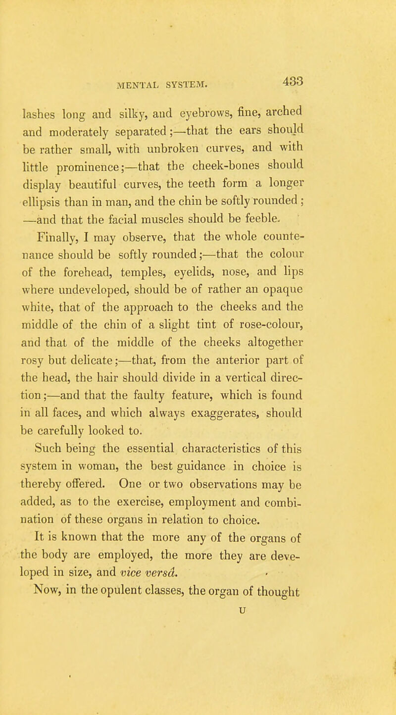 lashes long and silky, and eyebrows, fine, arched and moderately separated;—that the ears should be rather small, with unbroken curves, and with little prominence;—that the cheek-bones should display beautiful curves, the teeth form a longer elUpsis than in man, and the chin be softly rounded ; —and that the facial muscles should be feeble. Finally, I may observe, that the whole counte- nance should be softly rounded;—that the colour of the forehead, temples, eyelids, nose, and lips where undeveloped, should be of rather an opaque white, that of the approach to the cheeks and the middle of the chin of a slight tint of rose-colour, and that of the middle of the cheeks altogether rosy but delicate;—that, from the anterior part of the head, the hair should divide in a vertical direc- tion ;—and that the faulty feature, which is found in all faces, and which always exaggerates, should be carefully looked to. Such being the essential characteristics of this system in woman, the best guidance in choice is thereby oflFered. One or two observations may be added, as to the exercise, employment and combi- nation of these organs in relation to choice. It is known that the more any of the organs of the body are employed, the more they are deve- loped in size, and vice versa. Now, in the opulent classes, the organ of thought u
