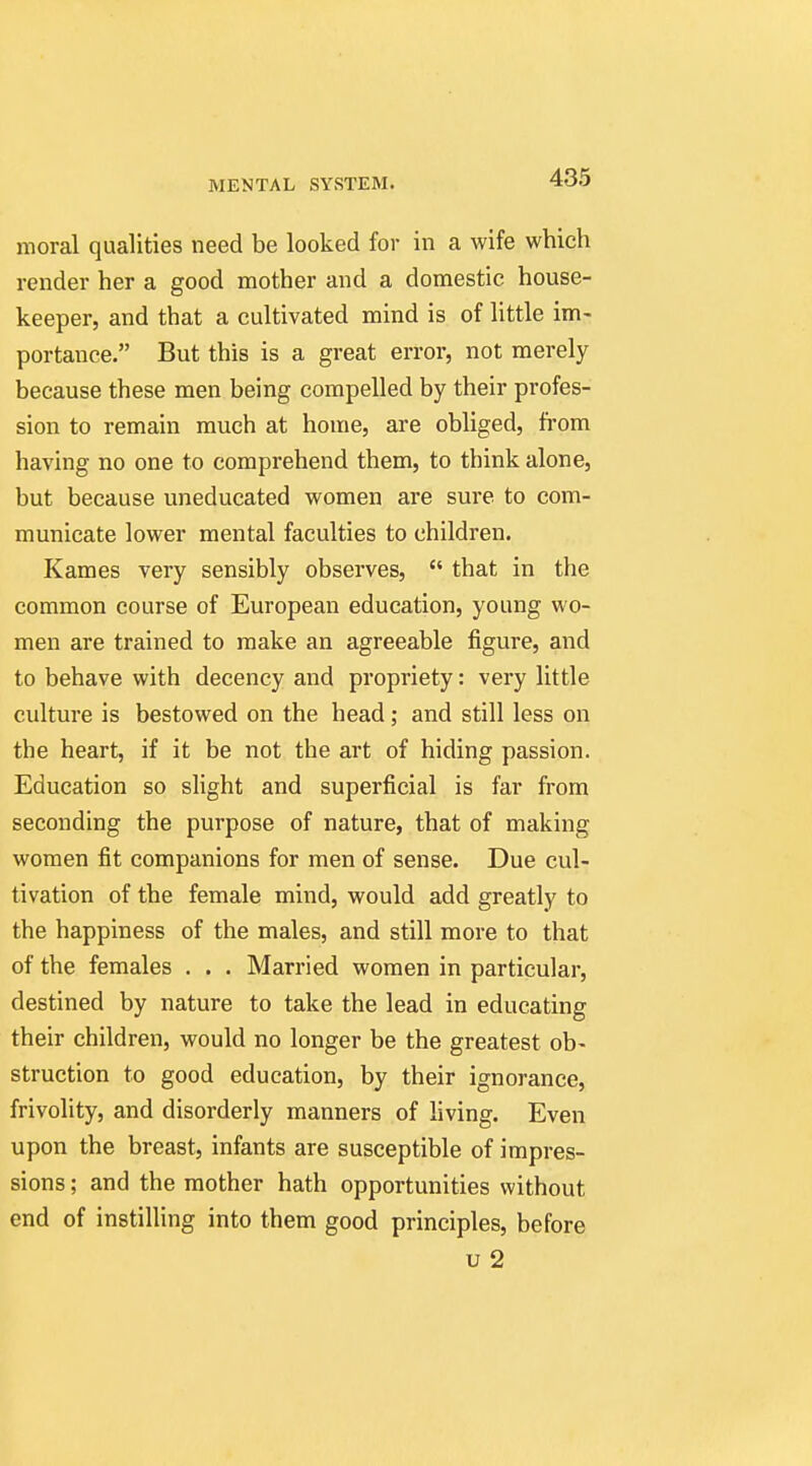 moral qualities need be looked for in a wife which render her a good mother and a domestic house- keeper, and that a cultivated mind is of little im- portance. But this is a great error, not merely because these men being compelled by their profes- sion to remain much at home, are obliged, from having no one to comprehend them, to think alone, but because uneducated women are sure to com- municate lower mental faculties to children. Kames very sensibly observes, that in the common course of European education, young wo- men are trained to make an agreeable figure, and to behave with decency and propriety: very little culture is bestowed on the head ,• and still less on the heart, if it be not the art of hiding passion. Education so slight and superficial is far from seconding the purpose of nature, that of making women fit companions for men of sense. Due cul- tivation of the female mind, would add greatly to the happiness of the males, and still more to that of the females . . . Married women in particular, destined by nature to take the lead in educating their children, would no longer be the greatest ob- struction to good education, by their ignorance, frivolity, and disorderly manners of living. Even upon the breast, infants are susceptible of impres- sions ; and the mother hath opportunities without end of instilling into them good principles, before