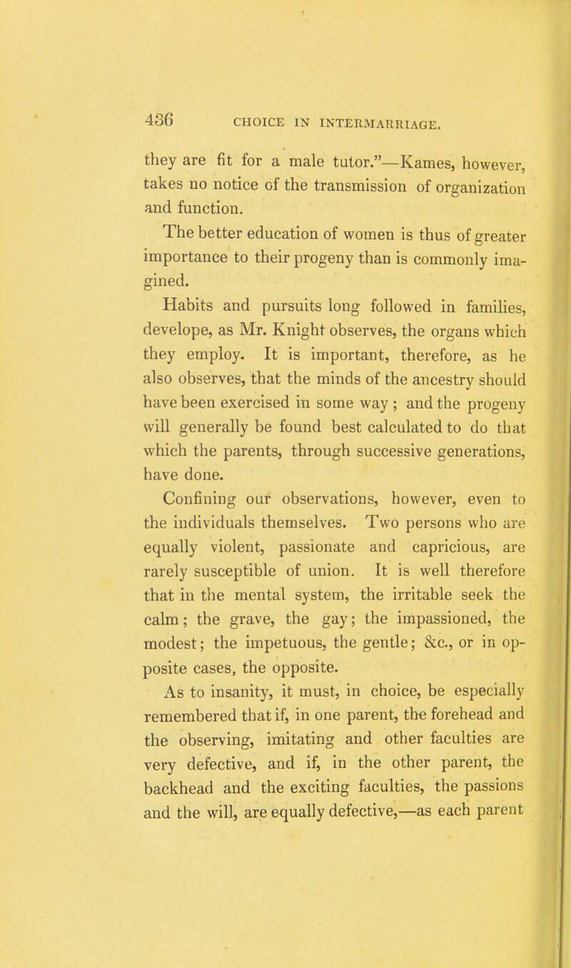 they are fit for a male tutor.—Karnes, however, takes no notice of the transmission of organization and function. The better education of women is thus of greater importance to their progeny than is commonly ima- gined. Habits and pursuits long followed in famihes, develope, as Mr. Knight observes, the organs which they employ. It is important, therefore, as he also observes, that the minds of the ancestry should have been exercised in some way ; and the progeny will generally be found best calculated to do that which the parents, through successive generations, have done. Confining our observations, however, even to the individuals themselves. Two persons who are equally violent, passionate and capricious, are rarely susceptible of union. It is well therefore that in the mental system, the irritable seek the calm; the grave, the gay; the impassioned, the modest; the impetuous, the gentle; &c., or in op- posite cases, the opposite. As to insanity, it must, in choice, be especially remembered that if, in one parent, the forehead and the observing, imitating and other faculties are very defective, and if, in the other parent, the backhead and the exciting faculties, the passions and the will, are e^jually defective,—as each parent