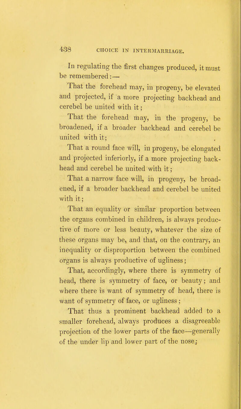 In regulating the first changes produced, it must be remembered:— That the forehead may, in progeny, be elevated and projected, if a more projecting backhead and cerebel be united with it; That the forehead may, in the progeny, be broadened, if a broader backhead and cerebel be united with it; That a round face will, in progeny, be elongated and projected inferiorly, if a more projecting back- head and cerebel be united with it; That a narrow face will, in progeny, be broad- ened, if a broader backhead and cerebel be united with it; That an equality or similar proportion between the organs combined in children, is always produc- tive of more or less beauty, whatever the size of these organs may be,, and that, on the contrary, an inequality or disproportion between the combined organs is always productive of ugliness; That, accordingly, where there is symmetry of head, there is symmetry of face, or beauty; and where there is want of symmetry of head, there is want of symmetry of face, or ugliness; That thus a prominent backhead added to a smaller forehead, always produces a disagreeable projection of the lower parts of the face—generally of the under lip and lower part of the nose^-