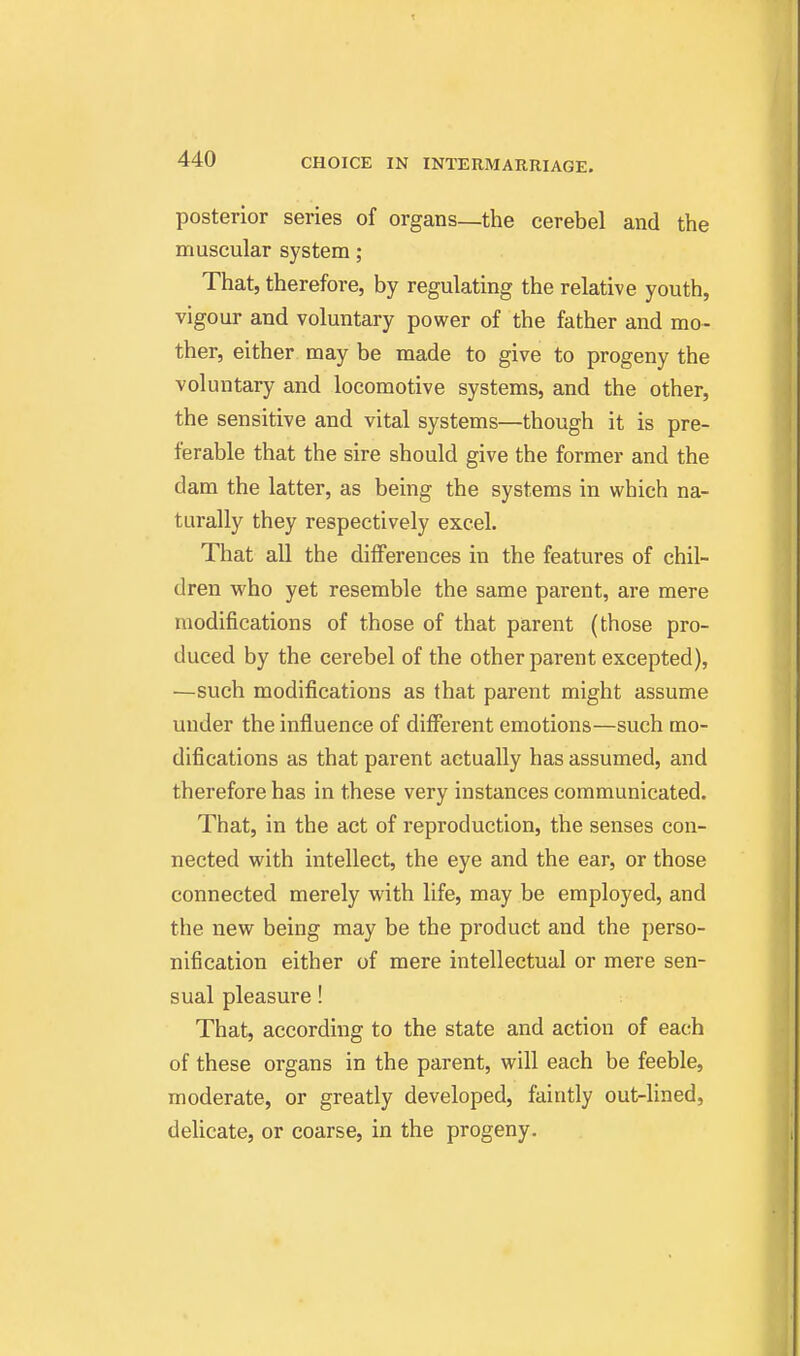posterior series of organs—the cerebel and the muscular system; That, therefore, by regulating the relative youth, vigour and voluntary power of the father and mo- ther, either may be made to give to progeny the voluntary and locomotive systems, and the other, the sensitive and vital systems—though it is pre- ferable that the sire should give the former and the dam the latter, as being the systems in which na- turally they respectively excel. That all the differences in the features of chil- dren who yet resemble the same parent, are mere modifications of those of that parent (those pro- duced by the cerebel of the other parent excepted), —such modifications as that parent might assume under the influence of different emotions—such mo- difications as that parent actually has assumed, and therefore has in these very instances communicated. That, in the act of reproduction, the senses con- nected with intellect, the eye and the ear, or those connected merely with life, may be employed, and the new being may be the product and the perso- nification either of mere intellectual or mere sen- sual pleasure! That, according to the state and action of each of these organs in the parent, will each be feeble, moderate, or greatly developed, faintly out-lined, delicate, or coarse, in the progeny.