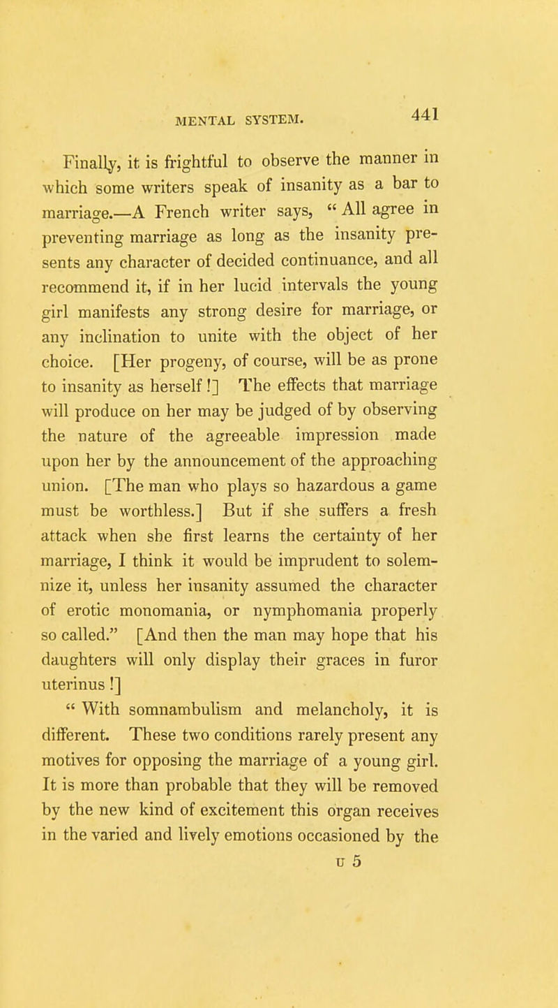 Finally, it is frightful to observe the manner in which some writers speak of insanity as a bar to marriage.—A French writer says,  All agree in preventing marriage as long as the insanity pre- sents any character of decided continuance, and all recommend it, if in her lucid intervals the young girl manifests any strong desire for marriage, or any inclination to unite with the object of her choice. [Her progeny, of course, will be as prone to insanity as herself !] The effects that marriage will produce on her may be judged of by observing the nature of the agreeable impression made upon her by the announcement of the approaching union. [The man who plays so hazardous a game must be worthless.] But if she suffers a fresh attack when she first learns the certainty of her marriage, I think it would be imprudent to solem- nize it, unless her insanity assumed the character of erotic monomania, or nymphomania properly so called. [And then the man may hope that his daughters will only display their graces in furor uterinus!]  With somnambulism and melancholy, it is different. These two conditions rarely present any motives for opposing the marriage of a young girl. It is more than probable that they will be removed by the new kind of excitement this organ receives in the varied and lively emotions occasioned by the