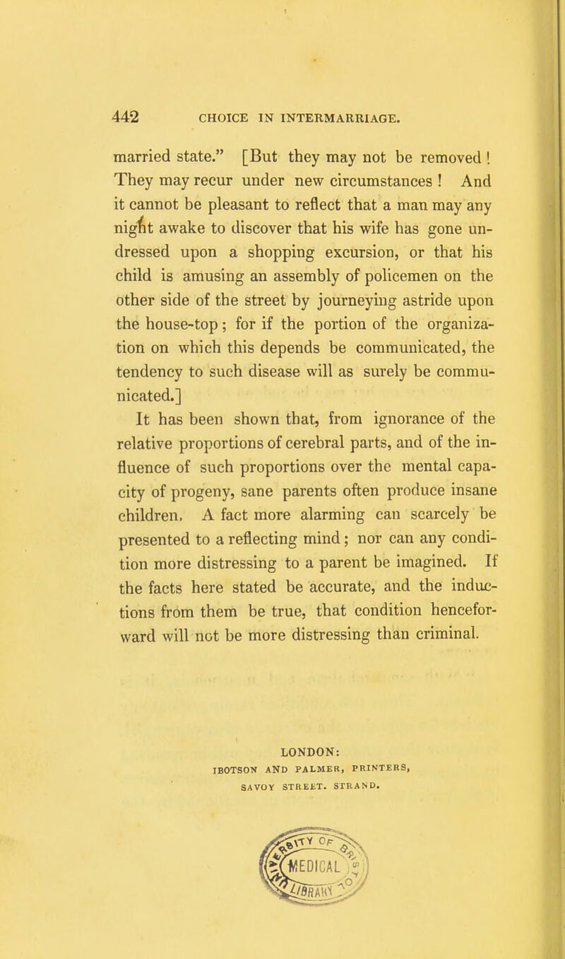 married state. [But they may not be removed ! They may recur under new circumstances ! And it cannot be pleasant to reflect that a man may any nig^t awake to discover that his wife has gone un- dressed upon a shopping excursion, or that his child is amusing an assembly of policemen on the other side of the street by journeying astride upon the house-top; for if the portion of the organiza- tion on which this depends be communicated, the tendency to such disease will as surely be commu- nicated.] It has been shown that, from ignorance of the relative proportions of cerebral parts, and of the in- fluence of such proportions over the mental capa- city of progeny, sane parents often produce insane children. A fact more alarming can scarcely be presented to a reflecting mind; nor can any condi- tion more distressing to a parent be imagined. If the facts here stated be accurate, and the induc- tions from them be true, that condition hencefor- ward will not be more distressing than criminal. LONDON: IBOTSON AND PALMER, PRINTERS, SAVOY STREET. STRAND.