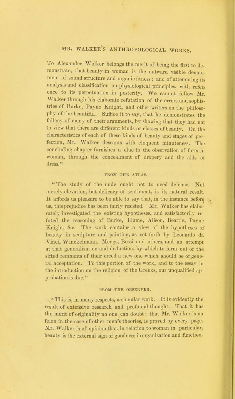 To Alexander Walker belongs the merit of being the first to de- monstrate, that beauty in woman is the outward visible denote- ment of sound structure and organic fitness and of attempting its analysis and classification on physiological principles, with refer, ence to its perpetuation in posterity. We cannot follow Mr. Walker through his elaborate refutation of the errors and sophis- tries of Burke, Payne Knight, and other writers on the philoso- phy of the beautiful. Suffice it to say, that he demonstrates the fallacy of many of their argimients, by showing that they had not in view that there are different kinds or classes of beauty. On the characteristics of each of these kinds of beauty and stages of per- fection, Mr. Walker descants with eloquent minuteness. The concluding chapter furnishes a clue to the observation of form in woman, through the concealment of drapery and the aids of dress. FROM THE ATLAS.  The study of the nude ought not to need defence. Not merely elevation, but delicacy of sentiment, is its natural result. It affords us pleasure to be able to say that, in the instance before; us, this prejudice has been fairly resisted. Mr. Walker has elabo- rately investigated the existing hypotheses, and satisfactorily re- futed the reasoning of Burke, Hume, Alison, Beattie, Payne Knight, &c. The work contains a view of the hypotheses of beauty ih sculpture and painting, as set forth by Leonardo da Vinci, Winckelmann, Mengs, Bossi and others, and an attempt at that generalization and deduction, by which to form out of the sifted remnants of their creed a new one which should be of gene- ral acceptation. To this portion of the work, and to the essay in the introduction on the religion of the Greeks, our unqualified ap- probation is due. FROM THE OBSERVER.  This is, in many respects, a singular work. It is evidently the result of extensive research and profound thought. That it has the merit of originality no one can doubt: that Mr. Walker is no felon in the case of other men's theories, is proved by every page. Mr. Walker is of opinion that, in relation to woman in particuliu-, beauty is the external sign of goodness in organization and function.