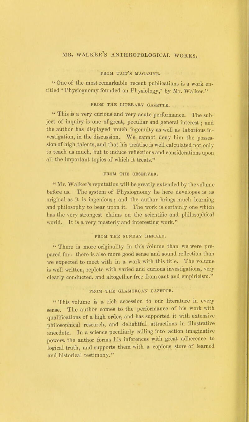 PROM TAIT'S magazine.  One of the most remarkable recent publications is a work en- titled ' Physiognomy founded on Physiology,' by Mr. Walker. FROM THE LITERARY GAZETTE.  This is a very curious and very acute performance. The sub- ject of inquiry is one of great, peculiar and general interest; and the author has displayed much ingenuity as well as laborious in- vestigation, in the discussion. We cannot deny him the posses- sion of high talents, and that his treatise is well calculated not only to teach us much, but to induce reflections and considerations upon all the important topics of which it treats. FROM THE OBSERVER.  Mr. Walker's reputation will be greatly extended by the volume before us. The system of Physiognomy he here developes is as original as it is ingenious; and the author brings much learning and philosophy to bear upon it. The work is certainly one which has the very strongest claims on the scientific and philosophical world. It is a very masterly and interesting work. FROM THE SUNDAY HERALD.  There is more originality in this volume than we were pre- pared for : there is also more good sense and sound reflection than we expected to meet with in a work with this title. The volume is well written, replete with varied and curious investigations, very clearly conducted, and altogether free from cant and empiricism. FROM THE GLAMORGAN GAZETTE.  This volume is a rich accession to our literature in every sense. The author comes to the performance of his work with qualifications of a high order, and has supported it with extensive philosophical research, and delightful attractions in illustrative anecdote. In a science peculiarly calling into action imaginative powers, the author forms his inferences with great adherence to logical truth, and supports them with a copious store of learned and historical testimony.