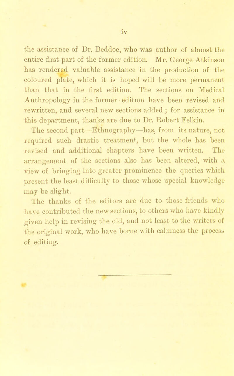 the assista?ice of Dr. Beddoe, who was author of almost the entire first part of the former edition. Mr. George Atkinson has rendered valuable assistance in the production of the coloured plate, which it is hoped will be more permanent than that in the first edition. The sections on Medical Anthropology in the former • edition have been revised and rewritten, and several new sections added ; for assistance in this department, thanks are due to Dr. Robert Felkin. The second part—Ethnography—has, from its nature, not required such drastic treatment'., but the whole has been revised and additional chapters have been written. The arrangement of the sections also has been altered, with view of bringing into greater prominence the queries which present the least difficulty to those whose special knowledge may be slight. The thanks of the editors ai-e due to those friends who have contributed the new sections, to others who liave kindly given help in revising the old, and not least to the writers of the original work, who have borne with calmness the process of editing.