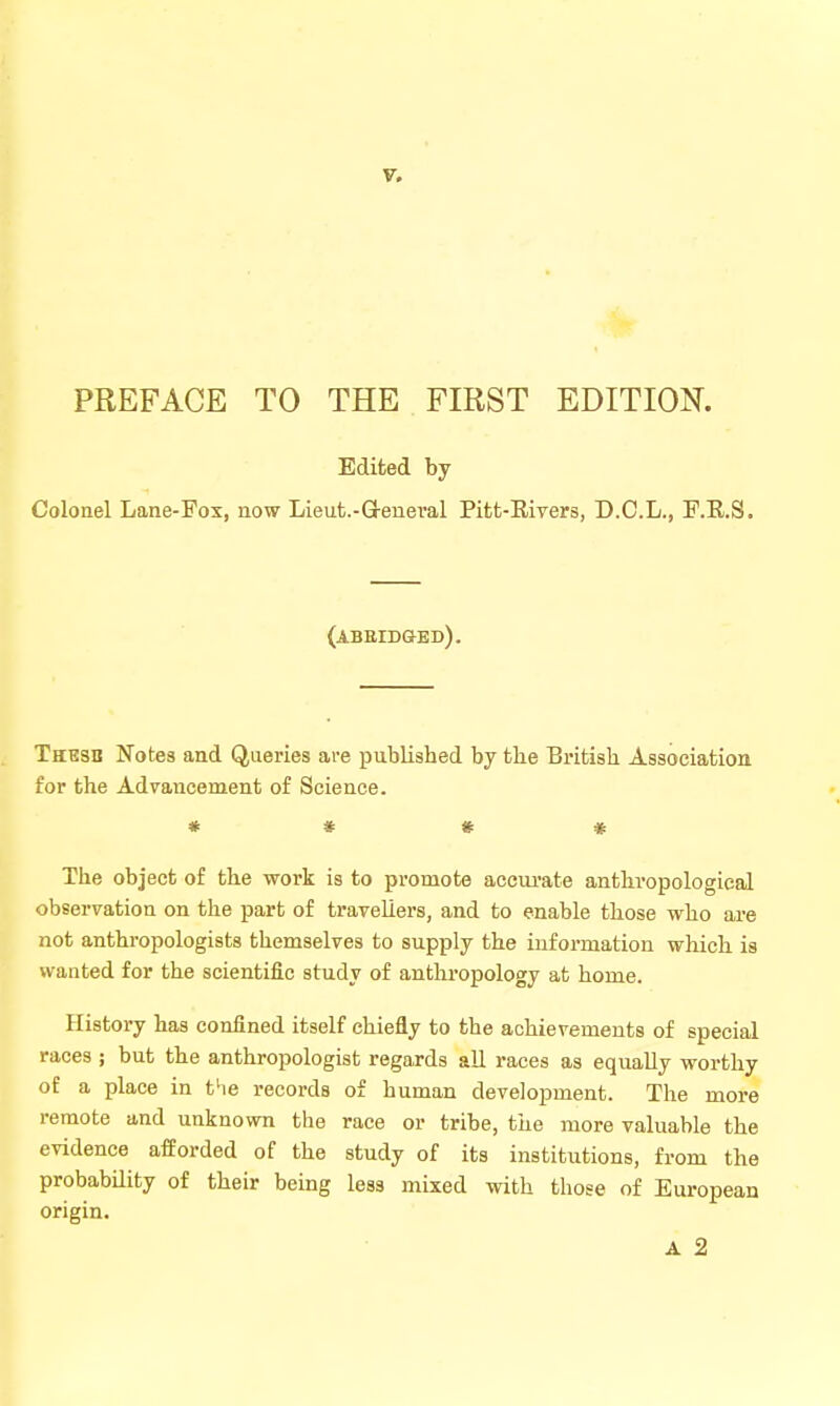 PREFACE TO THE FIRST EDITION. Edited by Colonel Lane-Fox, now Lieut.-Q-eneral Pitt-Eivers, D.C.L., F.R.S. (abeidged). Thbsb Notes and Queries are published by tbe British Association for the Advancement of Science. * * # « The object of the work is to promote accui'ate anthropological observation on the part of travellers, and to enable those who are not anthropologists themselves to supply the information which is wanted for the scientific study of anthi'opology at home. History has confined itself chiefly to the achievements of special races ; but the anthropologist regards all races as equally worthy of a place in the records of human development. The more remote and unknown the race or tribe, the more valuable the evidence afforded of the study of its institutions, from the probability of their being less mixed with those of European origin. A 2