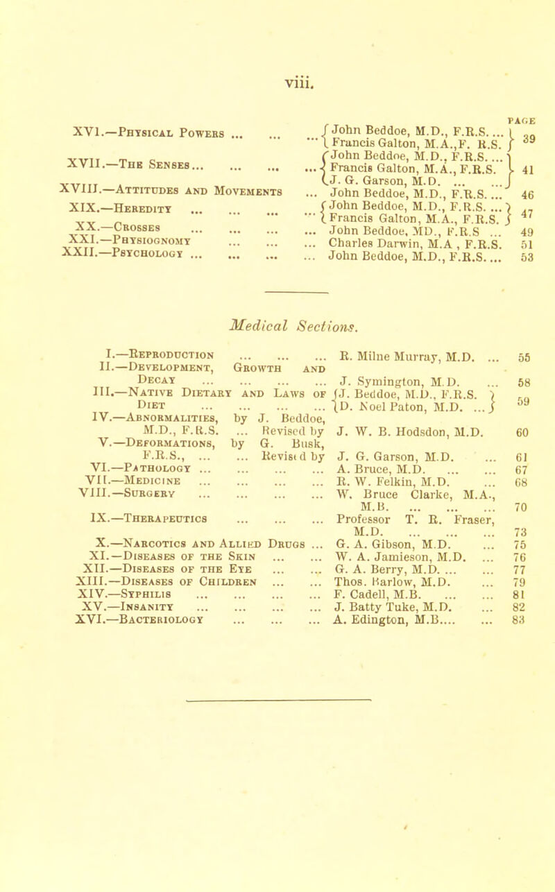 XVI.—Physical Powebs XVII.—Thb Senses XVIIT.—Attitudes and Movements XIX.—Heredity XX.—Crosses ... XXI.—Physiognomy XXII.—Psychology /John Beddoe, M.D., F.R.S.... ■ I Francis Gallon, M.A.,F. R.S. rJohn Beddoe, M.D.. F.R.S.... .i Francis Gallon, M.A., F.R.S. CJ- G. Garson, M.D . John Beddoe, M.D., F.R.S. ... (■John Beddoe, M.D., F.R.S. ... ■ (.Francis Gallon, M.A., F.R.S. . John Beddoe, MD., R.S ... . Charles Darwin, M.A , F.R.S. . John Beddoe, M.D., F.R.S.... 39 41 46 47 49 51 53 Medical Sections. I.—Repboddction E. Milne Murray, M.D. ... 55 II.—Development, Growth and Decay j. Symington, M.D. ... 58 III. —Native Dietary and Laws of (J. Beddoe, M.D.. F.R.S. '( ra Diet (D. ^'oel Paton, M.D. ...j IV. —Abnormalities, hy J. Beddoe, M.D., F.K.S. ... Revised by J. W. B. Hod.sdon, M.D. 60 V.—Deformations, by G. Busk, F.R.S., Revisidby J. G. Garson, M.D. ... 61 VI.—Pathology A. Bruce, M.D 67 VII.—Medicine E. W. Felkin, M.D. ... 68 VIII.—Surgery W. Bruce Clarke, M.A., M.B 70 IX.—Therapeutics Professor T. R. Fraser, M.D 73 X.—Narcotics and Allied Drugs ... G. A. Gibson, M.D. ... 75 XI.—Diseases of the Skin W. A. Jamieson, M.D. ... 76 XII.—Diseases of the Eye G. A. Berry, M.D 77 XIII. —Diseases of Children Thos. Harlow, M.D. ... 79 XIV. —Syphilis F. Cadell, M.B 81 XV.—Insanity J. Batty Tuke, M.D. ... 82 XVI.—Bacteriology A. Ediagton, M.B 83