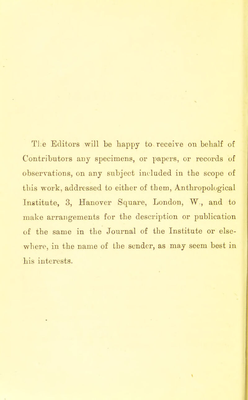 Tl:e Editors will be happy to receive on behalf of Contributors any specimens, or papers, or records of observations, on any subject included in the scope of this vrork, addressed to either of tbem, Anthropological Institute, 3, Hanover Square, London, W., and to make arrangements for the description or jjublication of the same in the Journal of the Institute or else- where, in the name of the sender, as may seem best in his interests.