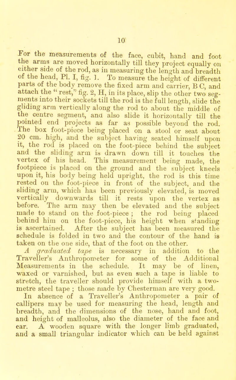 For the measurements of the face, cubit, hand and foot the arnas are moved horizontally till they project equally on either side of the rod, as iii measuring the length and breadth of the head, PI. I, fig. ]. To measure the height of different parts of the body remove the fixed arm and carrier, B C, and attach the  rest, fig. 2, H, in its place, slip the other two seg- ments into their sockets till the rod is the full length, slide the gliding arm vertically along the rod to about the middle of the centre segment, and also slide it horizontally till the pointed end projects as far as possible beyond the rod. The box foot-piece being placed on a stool or seat about 20 cm. high, and the subject having seated himself upon it, the rod is placed on the foot-piece behind the subject and the sliding arm is drawn down till it touches tlie vertex of his head. This measurement being made, the footpiece is placed on the ground and the subject kneels upon it, his body being held upright, the rod is this time rested ou the foot-piece in front of the subject, and the sliding arm, which has been previously elevated, is moved vertically downwards till it rests upon the vertex as before. The arm may then be elevated and the subject made to stand on the foot-piece ; the rod being placed behind him on the foot-piece, his height when standing is ascertained. After the subject has been measured the schedule is folded in two and the contour of the hand is taken on the one side, that of the foot on the other. A graduated tape is necessary in addition to the Traveller's Anthropometer for some of the Additional Measurements in the schedule. It may be of linen, waxed or varnished, but as even such a tape is liable to stretch, the traveller should pi'ovide himself with a two- metre steel tape ; those made by Chesterman are very good. In absence of a Traveller's Anthropometer a pair of callipers may be used for measuring the head, length and breadth, and the dimensions of the nose, hand and foot, and height of malleolus, also the diameter of the face and ear. A wooden square with the longer limb graduated, and a small triangular indicator which can be held against