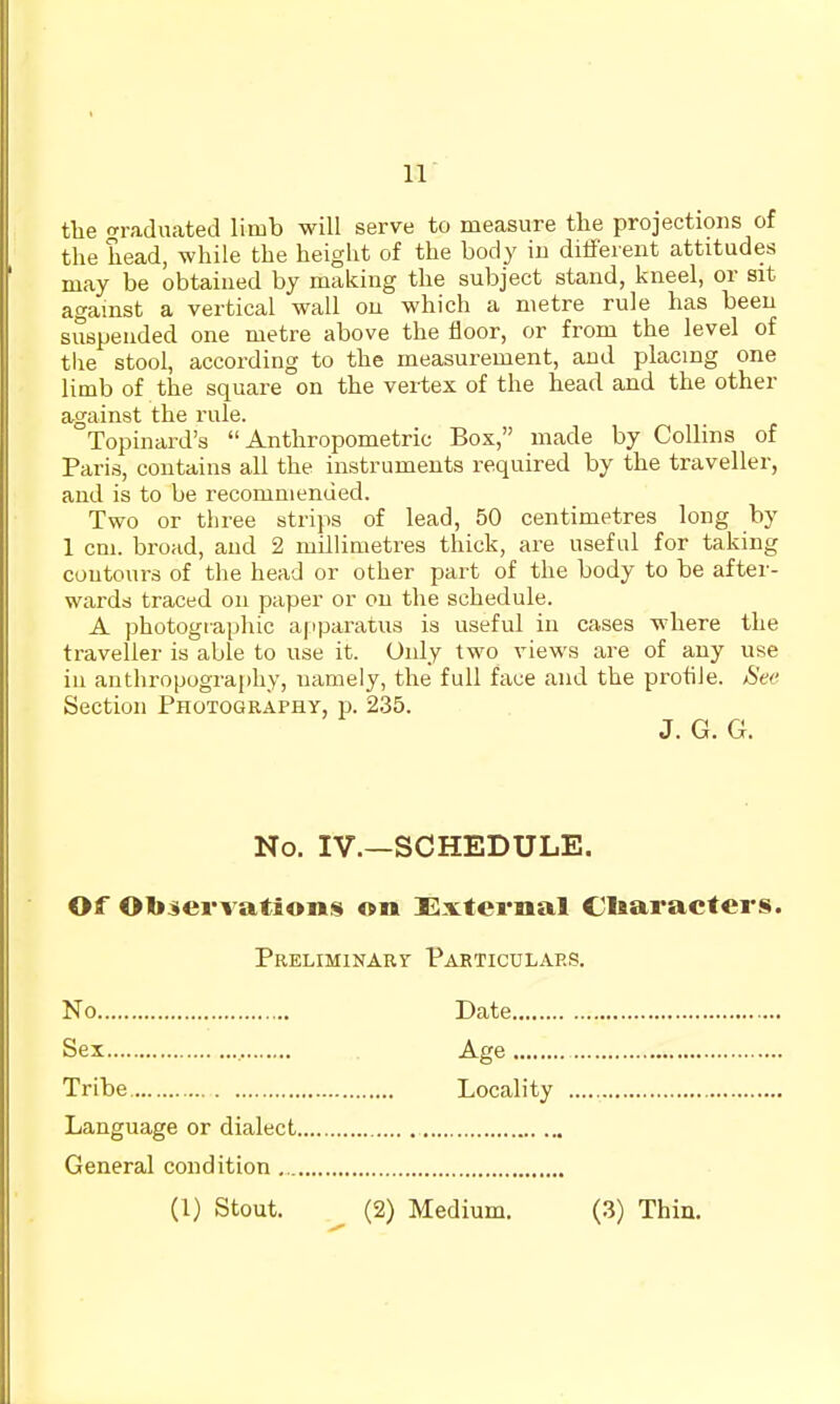 the crraduated limb will serve to measure the projections of the head, while the height of the body in different attitudes may be obtained by making the subject stand, kneel, or sit agamst a vertical wall ou which a metre rule has been suspended one metre above the floor, or from the level of the stool, according to the measurement, and placing one limb of the square on the vertex of the head and the other against the rule. Topinard's Anthropometric Box, made by Collins of Paris, contains all the instruments required by the traveller, and is to be recommended. Two or three strips of lead, 50 centimetres long by 1 cm. broad, and 2 millimetres thick, are useful for taking coutours of the head or other part of the body to be after- wards traced on paper or on the schedule. A photographic a|iparatus is useful in cases where the traveller is able to use it. Oidy two views are of any use in anthropography, namely, the full face and the prohJe. 8ee Section Photography, p. 235. J. G. G. No. IV.—SCHEDULE. Of Observations on External Characters. Preliminary Particulars. No Date Sex Age Tribe Locality Language or dialect General condition (1) Stout, (2) Medium. (3) Thin.